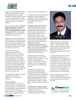 freely exhibit and enhance their skills,
thereby leading to both ‘individual’
development and success for the
company. The biggest asset of TimeNet
is a team of experts aided by a solid
technical background. They also have a
training wing as a part of TimeNet
Solutions.
Two among these experts are Pramod
Oommen and John T Alexander.
COO, Pramod Oommen specializes
in IT, Sales and Operations & John T
Alexender, CFO is a Law graduate
who handles “Finance & Accounts” at,
TimeNet Solutions Pvt. Ltd.
Change is the only constant factor in
technology sector. Entrepreneurs face
many challenges in a rapidly changing
business environment. To become a
successful entrepreneur one has to face
many slips and misses before ﬁnding
the right path to successes.
TimeNet Solutions makes
organizations aware of ways to
enhance the performance of their IT
assets and to meet and exceed their
business objectives with the right
solution. It also helps in simplifying
and reﬁning the process ﬂow of an
organization, to optimize and align IT
infrastructure to generate the desired
revenues. At TimeNet Solutions they
hold up the responsibility to instruct
and support their clients, throughout all
phases of their projects, from the
‘beginning’ until the ‘end’.
“We strived hard in building technical
competencies for customer
satisfaction”, says Mr.Pramod
Oommen.
Words of Wisdom
“An entrepreneur is one who has a
vision and a desire to create something.
Running a business is no doubt hectic,
but the upcoming entrepreneurs should
not only build their own team to
bolster their successes but should also
keep themselves updated with new
solutions, ideas and emerging trends.”
“An entrepreneur should constantly be
updated with current trends and
development. They should also focus
on building a great team & keep them
Motivated”, Says Mr. John T
Alexander.
Enriching Clients with Creativity
Having started operations thirteen
years ago, and apart from being a
leading CISCO solution provider in
India, TimeNet Solutions has also
executed major critical networks
implementation missions across
various customer bases. They have
more than 300 satisﬁed customers like
VSSC, ISRO , LPSC, IISU, CMSE,
IIST, CDAC, KSREC,RGCBT, IT
MISSION, KELTRON,
REGISTRATION DEPARTMENT,
INFORMATION KERALA MISSION,
BSNL, TCS, NAVIGANT, INDIAN
NAVAL BASE,SOUTHERN AIR
COMMAND, MSC CREW,COCHIN
PORT,COCHIN SHIPYARD.
Some of the services offered by
TimeNet Solutions includes, WAN
Solutions, Security Solutions, Wireless
Solutions, Data Management
Solutions, Video Delivery, Network
Auditing, Security Auditing, Data
Center Solutions and Cloud-Based
Solutions.
They also undertake projects on
structured Voice and Data centre
Cabling, Optical Fiber Installation,
Patch Panel Termination, Cable Testing
& Certiﬁcation, Structured Cabling
Design & Implementation, Floor and
Wall Mount Data Communications
Rack Security, IP Camera & analog
camera Installation, AMC’s on Passive
side.
The Innovative Upcoming Projects
TimeNet Solutions provides solutions
for Data Center, Security,
Collaboration, Cloud, Mobility,
‘Internet of Things’ and ‘Software
Deﬁned Networking’. They have a
separate wing for dedicated support
service - ‘TimeNet Services’. The
company also has a range of certiﬁed
professionals to provide assistance in
all IT requirements, like ‘IT
Infrastructure Support’ and ‘Remote
Assistance’.
As the world moves towards ‘Cloud
Computing’ and ‘Virtualization’,
TimeNet Solutions has teamed up with
Virtualization pioneer VMWare with
an enterprise level certiﬁcation and is
assisting its customers in choosing the
best solution in virtualizing their Data
Centers. They also offer a wide variety
of Video Conferencing Solutions - a
cost-effective way of nullifying the
need and hassles of ‘physical travel’.
With a revolutionary aim, TimeNet
Solutions proudly believes, “our
customers can expect ‘industry proven’
excellent services always, from our
end.”
John T Alexender
CFO
41December|2017
Solution Providers in 2017
CISC
The
10Best Performing
 