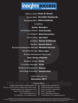 Insights Success Media Tech LLC
555 Metro Place North, Suite 100,
Dublin, OH 43017, United States
Phone - (614)-602-1754
Email: info@insightssuccess.com
For Subscription: www.insightssuccess.com
Insights Success Media and Technology Pvt. Ltd.
Off. No. 513 & 510, 5th Flr., Rainbow Plaza, Shivar Chowk,
Pimple Saudagar, Pune, Maharashtra 411017
Phone - India: 020-69400110, 111, 112
Email: info@insightssuccess.in
For Subscription: www.insightssuccess.in
sales@insightssuccess.com
Editor-in-Chief Pooja M. Bansal
Database Management Sharad
Technology Consultant Swapnil Patil
Circulation Manager Vivek
Research Analyst David
Business Development Executives
Joan, Rutuja, Priyanka
Co-Editors
Sachin Bhandare
Corporate Ofces:
December, 2017
Shweta AmbilwadeArt Editor
Business Development Manager Akansha Garewal
Visualiser Shweta Shinde
Marketing Manager Dhruv Apte
Picture Editor Alex Noel
Art & Design Director Amol Kamble
Managing Editor Nikita Doiphode
Copyright © 2017 Insights Success, All rights reserved. The content and images used in this magazine should not be reproduced or
transmitted in any form or by any means, electronic, mechanical, photocopying, recording or otherwise, without prior permission from Insights Success.
Reprint rights remain solely with Insights Success. Printed and Published by Insights Success Media and Technology Pvt. Ltd.
Co-designer Rahul Kavanekar
Senior Editor Shraddha Deshpande
 