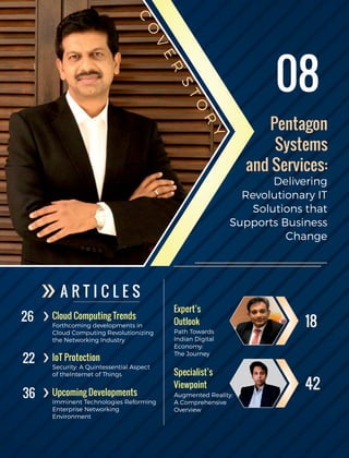 A R T I C L E S
Cloud Computing Trends
Forthcoming developments in
Cloud Computing Revolutionizing
the Networking Industry
IoT Protection
Upcoming Developments
Security: A Quintessential Aspect
of theInternet of Things
Imminent Technologies Reforming
Enterprise Networking
Environment
Expert’s
Outlook
Path Towards
Indian Digital
Economy:
The Journey
Specialist’s
Viewpoint
Augmented Reality:
A Comprehensive
Overview
26
22
36
18
42
08
Pentagon
Systems
and Services:
Delivering
Revolutionary IT
Solutions that
Supports Business
Change
C
O
V
E
R
S
TO
R
Y
 
