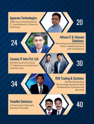 Agawane Technologies:
Offering Comprehensive
IT, Surveillance & Telecom
Solutions
Athena IT & Telecom
Solutions:
Providing Comprehensive
Tailor-made Solutions
with Excellence
Cosmos IT Infra Pvt. Ltd:
Rendering End-to-End
IT Infrastructure Solutions
and Services
ROX Trading & Systems:
Delivering Quality
Technology Solutions and
Professional Outsourcing
Services
TimeNet Solutions:
A Prominent Network
Solution Provider
20
24
34
30
40
 