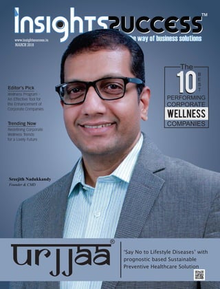 ™
MARCH 2018
www.insightssuccess.in
Sreejith Nadukkandy
Founder & CMD
‘Say No to Lifestyle Diseases’ with
prognostic based Sustainable
Preventive Healthcare Solution
The
10
B
E
S
T
PERFORMING
CORPORATE
wellness
COMPANIES
10
®
Editor’s Pick
Wellness Program -
An Effective Tool for
the Enhancement of
Corporate Companies
Trending Now
Redefining Corporate
Wellness Trends
for a Lively Future
 