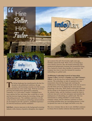up to answer the call. Over twenty-eight years ago,
InfoMart entered the ﬁeld. With a focus on designing a
more intuitive process, they developed technology that
modernized background screening and streamlined hiring.
Now, backed by nearly three decades of experience, the
company has risen to meet the demand for seamless
onboarding on a global scale.
Trailblazing Leadership Focused on Innovation
Tammy Cohen, InfoMart’s Founder and Chief Visionary
Ofﬁcer, is the driving force behind InfoMart’s sustained
success. The technology we take for granted now was
nonexistent when she ﬁrst began and, realizing the
inefﬁciencies of the background check world, she set out to
provide better service by deploying the most nascent
technology of the time. With Tammy at the helm, InfoMart
led the charge in developing the processes still in place in
the industry today, and she continues to push her team to
cultivate innovative tech that anticipates and remedies the
inadequacies of onboarding on a global scale. She was
instrumental in crafting InfoMart’s award-winning
company culture, and her inﬂuence continues to touch
everything InfoMart does; her unyielding passion is what
invigorates her team to do bigger and better every day.
She was a visionary then as she is now. InfoMart continues
to release ﬁrst-to-market solutions that keep ahead of the
The hiring landscape has transformed in the last few
decades as the globalized workforce, the gig
economy, and increasing concerns over the security
of personal data has come center stage. With the economy
growing and employment opportunities spanning
continents, it is a job seeker’s market. Candidates have
more options for how and where they would like to work,
and that decision begins during the recruiting, hiring, and
onboarding processes. The candidate experience is at the
center of every conversation as technology and procedures
are developed to provide a positive, simpliﬁed experience
for both the businesses and the candidates.
InfoMart, a known innovator in the background screening
industry with a history of positive disruption, has stepped
 