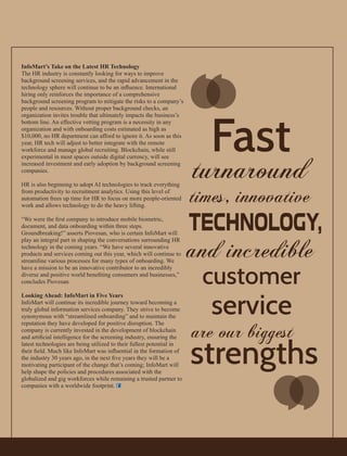 InfoMart’s Take on the Latest HR Technology
The HR industry is constantly looking for ways to improve
background screening services, and the rapid advancement in the
technology sphere will continue to be an inﬂuence. International
hiring only reinforces the importance of a comprehensive
background screening program to mitigate the risks to a company’s
people and resources. Without proper background checks, an
organization invites trouble that ultimately impacts the business’s
bottom line. An effective vetting program is a necessity in any
organization and with onboarding costs estimated as high as
$10,000, no HR department can afford to ignore it. As soon as this
year, HR tech will adjust to better integrate with the remote
workforce and manage global recruiting. Blockchain, while still
experimental in most spaces outside digital currency, will see
increased investment and early adoption by background screening
companies.
HR is also beginning to adopt AI technologies to track everything
from productivity to recruitment analytics. Using this level of
automation frees up time for HR to focus on more people-oriented
work and allows technology to do the heavy lifting.
“We were the ﬁrst company to introduce mobile biometric,
document, and data onboarding within three steps.
Groundbreaking!” asserts Piovesan, who is certain InfoMart will
play an integral part in shaping the conversations surrounding HR
technology in the coming years. “We have several innovative
products and services coming out this year, which will continue to
streamline various processes for many types of onboarding. We
have a mission to be an innovative contributor to an incredibly
diverse and positive world beneﬁting consumers and businesses,”
concludes Piovesan.
Looking Ahead: InfoMart in Five Years
InfoMart will continue its incredible journey toward becoming a
truly global information services company. They strive to become
synonymous with “streamlined onboarding” and to maintain the
reputation they have developed for positive disruption. The
company is currently invested in the development of blockchain
and artiﬁcial intelligence for the screening industry, ensuring the
latest technologies are being utilized to their fullest potential in
their ﬁeld. Much like InfoMart was inﬂuential in the formation of
the industry 30 years ago, in the next ﬁve years they will be a
motivating participant of the change that’s coming; InfoMart will
help shape the policies and procedures associated with the
globalized and gig workforces while remaining a trusted partner to
companies with a worldwide footprint.
‘‘
‘‘
 