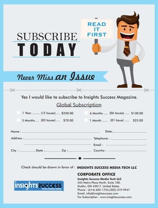 Address :
Country :City : State : Zip :
Global Subscription
Date :Name :
Telephone :
Email :
1 Year.......... $250.00(12 Issues) .... 6 Months ..... (06 Issues) ..... $130.00
3 Months ... (03 Issues) .... $70.00 1 Month ...... (01 Issue) ..... $25.00
READ
IT
FIRST
Never Miss an Issue
Yes I would like to subscribe to Insights Success Magazine.
SUBSCRIBE
T O D A Y
Check should be drawn in favor of : INSIGHTS SUCCESS MEDIA TECH LLC
Insights Success Media Tech LLC
555 Metro Place North, Suite 100,
Dublin, OH 43017, United States
Phone - (614)-602-1754,(302)-319-9947
Email: info@insightssuccess.com
For Subscription : www.insightssuccess.com
CORPORATE OFFICE
 