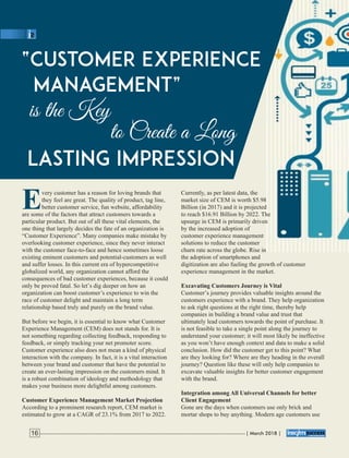 Every customer has a reason for loving brands that
they feel are great. The quality of product, tag line,
better customer service, fun website, affordability
are some of the factors that attract customers towards a
particular product. But out of all these vital elements, the
one thing that largely decides the fate of an organization is
“Customer Experience”. Many companies make mistake by
overlooking customer experience, since they never interact
with the customer face-to-face and hence sometimes loose
existing eminent customers and potential-customers as well
and suffer losses. In this current era of hypercompetitive
globalized world, any organization cannot afford the
consequences of bad customer experiences, because it could
only be proved fatal. So let’s dig deeper on how an
organization can boost customer’s experience to win the
race of customer delight and maintain a long term
relationship based truly and purely on the brand value.
But before we begin, it is essential to know what Customer
Experience Management (CEM) does not stands for. It is
not something regarding collecting feedback, responding to
feedback, or simply tracking your net promoter score.
Customer experience also does not mean a kind of physical
interaction with the company. In fact, it is a vital interaction
between your brand and customer that have the potential to
create an ever-lasting impression on the customers mind. It
is a robust combination of ideology and methodology that
makes your business more delightful among customers.
Customer Experience Management Market Projection
According to a prominent research report, CEM market is
estimated to grow at a CAGR of 23.1% from 2017 to 2022.
Currently, as per latest data, the
market size of CEM is worth $5.98
Billion (in 2017) and it is projected
to reach $16.91 Billion by 2022. The
upsurge in CEM is primarily driven
by the increased adoption of
customer experience management
solutions to reduce the customer
churn rate across the globe. Rise in
the adoption of smartphones and
digitization are also fueling the growth of customer
experience management in the market.
Excavating Customers Journey is Vital
Customer’s journey provides valuable insights around the
customers experience with a brand. They help organization
to ask right questions at the right time, thereby help
companies in building a brand value and trust that
ultimately lead customers towards the point of purchase. It
is not feasible to take a single point along the journey to
understand your customer; it will most likely be ineffective
as you won’t have enough context and data to make a solid
conclusion. How did the customer get to this point? What
are they looking for? Where are they heading in the overall
journey? Question like these will only help companies to
excavate valuable insights for better customer engagement
with the brand.
Integration among All Universal Channels for better
Client Engagement
Gone are the days when customers use only brick and
mortar shops to buy anything. Modern age customers use
| March 2018 |16
 