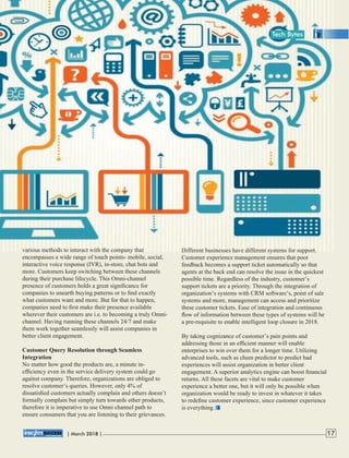 various methods to interact with the company that
encompasses a wide range of touch points- mobile, social,
interactive voice response (IVR), in-store, chat bots and
more. Customers keep switching between these channels
during their purchase lifecycle. This Omni-channel
presence of customers holds a great signiﬁcance for
companies to unearth buying patterns or to ﬁnd exactly
what customers want and more. But for that to happen,
companies need to ﬁrst make their presence available
wherever their customers are i.e. to becoming a truly Omni-
channel. Having running these channels 24/7 and make
them work together seamlessly will assist companies in
better client engagement.
Customer Query Resolution through Seamless
Integration
No matter how good the products are, a minute in-
efﬁciency even in the service delivery system could go
against company. Therefore, organizations are obliged to
resolve customer’s queries. However, only 4% of
dissatisﬁed customers actually complain and others doesn’t
formally complain but simply turn towards other products,
therefore it is imperative to use Omni channel path to
ensure consumers that you are listening to their grievances.
Different businesses have different systems for support.
Customer experience management ensures that poor
feedback becomes a support ticket automatically so that
agents at the back end can resolve the issue in the quickest
possible time. Regardless of the industry, customer’s
support tickets are a priority. Through the integration of
organization’s systems with CRM software’s, point of sale
systems and more, management can access and prioritize
these customer tickets. Ease of integration and continuous
ﬂow of information between these types of systems will be
a pre-requisite to enable intelligent loop closure in 2018.
By taking cognizance of customer’s pain points and
addressing those in an efﬁcient manner will enable
enterprises to win over them for a longer time. Utilizing
advanced tools, such as chum predictor to predict bad
experiences will assist organization in better client
engagement. A superior analytics engine can boost ﬁnancial
returns. All these facets are vital to make customer
experience a better one, but it will only be possible when
organization would be ready to invest in whatever it takes
to redeﬁne customer experience, since customer experience
is everything.
| 2018 |March 17
Tech Bytes
 