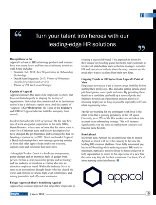 Turn your talent into heroes with our
leading-edge HR solutions
creating a successful brand. This approach is driven by
their unique on-boarding game that helps their customers to
involve all stakeholders such as the line manager, recruiter,
HR and executives to think about the story, content and the
result they want to achieve from their new hires.
Ongoing Trends in HR Sector from Appical’s Point of
View
Employees nowadays want a clearer career visibility before
starting their profession. This includes getting details about
job descriptions, career path and more. By providing these
details to a candidate can build up a sense of pride and
openness towards an organization and can assist it in
retaining employees as long as possible especially in IT and
other engineering roles.
Speedy on-boarding for the contingent workforce is the
other trend that is gaining popularity in the HR space.
Currently, over 55% of the ﬂex workers are not taken into
account in an onboarding strategy. This will increase
signiﬁcantly over the time as employment contracts will
become more ﬂexible.
Road Ahead
In current year, Appical has an ambitious plan to launch
Appical.io which will have the capacity to become the
leading HR retention platform. From fully automated pre-
hire to off-boarding while reducing manual HR work to
minimum, Appical is positive about its future endeavor to
help organization to invest in the experience of a new hire
the same way they do for their customers. For them, it’s all
about turning talent into heroes.
Recognitions so far
Appical’s advanced HR technology products and services
have won many hearts and have received many awards as
well. Some includes:
• Brandon Hall: 2018: Best Organization in Onboarding
Technology
• DutchCham Singapore: 2017: Winner of Winsemius
Awards for professional services
• Winner of iHR Tech award Europe
Captain of Appical
Appical considers that each of its employees is a hero that
has contributed equally in shaping the destiny of
organization. But a ship also cannot reach to its destination
unless it has a visionary captain on it. And the captain of
‘Appical’ is Gerrit Brouwer. He is one of the Founders
and CEO of Appical who has built this company from
scratch.
Incident that led to the birth of Appical: On his very ﬁrst
day of work at a global corporation in the early 2000s,
Gerrit Brouwer, when came to know that his entire team is
away for a Christmas party and his job description also
have changed. He got frustrated, and to change this bad on-
boarding experiences, in 2011, Gerrit co-founded Appical,
a Dutch tech startup that’s now among a growing number
of ﬁrms that offer apps to help employers welcome,
support, train and hold onto their new hires.
A thoughtful leader: Gerrit is a hard-core entrepreneur,
game-changer and an enormous tech- & gadget freak
person. He has a clear passion for people and technology
and has audacity to transform a creative idea into an
attractive employer brand. Within the industry Gerrit is
seen as an international thought leader who has shared his
views and opinion in various high-level conferences, and
among journalists and off course customers.
Unique Approach that is beneﬁtting Appical
Appical has a unique approach that helps their employers in
‘‘ ‘‘
| 2018 |March 19
 