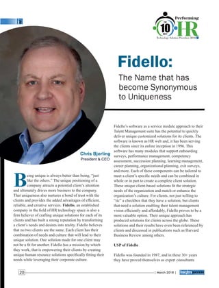 Fidello:
The Name that has
become Synonymous
to Uniqueness
Fidello’s software as a service module approach to their
Talent Management suite has the potential to quickly
deliver unique customized solutions for its clients. The
software is known as HR web and, it has been serving
the clients since its online inception in 1996. This
software has many modules that support onboarding
surveys, performance management, competency
assessment, succession planning, learning management,
career planning, organizational planning, exit surveys,
and more. Each of these components can be tailored to
meet a client’s speciﬁc needs and can be combined in
whole or in part to create a complete client solution.
These unique client-based solutions ﬁt the strategic
needs of the organization and match or enhance the
organization’s culture. For clients, not just willing to
“tic” a checkbox that they have a solution, but clients
that need a solution enabling their talent management
vision efﬁciently and affordably, Fidello proves to be a
most valuable option. Their unique approach has
produced solutions for clients across the globe. These
solutions and their results have even been referenced by
clients and discussed in publications such as Harvard
Business Review among others.
USP of Fidello
Fidello was founded in 1987, and in these 30+ years
they have proved themselves as expert consultants
Being unique is always better than being, “just
like the others.” The unique positioning of a
company attracts a potential client’s attention
and ultimately drives more business to the company.
That uniqueness also nurtures a bond of trust with the
clients and provides the added advantages of efﬁcient,
reliable, and creative services. Fidello, an established
company in the ﬁeld of HR technology space is also a
ﬁrm believer of crafting unique solutions for each of its
clients and has built a strong reputation by transforming
a client’s needs and desires into reality. Fidello believes
that no two clients are the same. Each client has their
combination of needs and culture that will lead to their
unique solution. One solution made for one client may
not be a ﬁt for another. Fidello has a mission by which
they work, that is empowering their clients by creating
unique human resource solutions speciﬁcally ﬁtting their
needs while leveraging their corporate culture.
Chris Bjorling
President & CEO
| March 2018 |20
 
