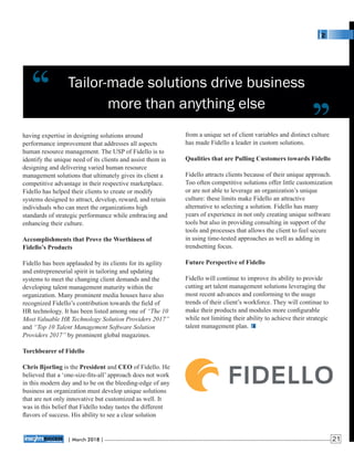 Tailor-made solutions drive business
more than anything else
from a unique set of client variables and distinct culture
has made Fidello a leader in custom solutions.
Qualities that are Pulling Customers towards Fidello
Fidello attracts clients because of their unique approach.
Too often competitive solutions offer little customization
or are not able to leverage an organization’s unique
culture: these limits make Fidello an attractive
alternative to selecting a solution. Fidello has many
years of experience in not only creating unique software
tools but also in providing consulting in support of the
tools and processes that allows the client to feel secure
in using time-tested approaches as well as adding in
trendsetting focus.
Future Perspective of Fidello
Fidello will continue to improve its ability to provide
cutting art talent management solutions leveraging the
most recent advances and conforming to the usage
trends of their client’s workforce. They will continue to
make their products and modules more conﬁgurable
while not limiting their ability to achieve their strategic
talent management plan.
having expertise in designing solutions around
performance improvement that addresses all aspects
human resource management. The USP of Fidello is to
identify the unique need of its clients and assist them in
designing and delivering varied human resource
management solutions that ultimately gives its client a
competitive advantage in their respective marketplace.
Fidello has helped their clients to create or modify
systems designed to attract, develop, reward, and retain
individuals who can meet the organizations high
standards of strategic performance while embracing and
enhancing their culture.
Accomplishments that Prove the Worthiness of
Fidello’s Products
Fidello has been applauded by its clients for its agility
and entrepreneurial spirit in tailoring and updating
systems to meet the changing client demands and the
developing talent management maturity within the
organization. Many prominent media houses have also
recognized Fidello’s contribution towards the ﬁeld of
HR technology. It has been listed among one of “The 10
Most Valuable HR Technology Solution Providers 2017”
and “Top 10 Talent Management Software Solution
Providers 2017” by prominent global magazines.
Torchbearer of Fidello
Chris Bjorling is the President and CEO of Fidello. He
believed that a ‘one-size-ﬁts-all’ approach does not work
in this modern day and to be on the bleeding-edge of any
business an organization must develop unique solutions
that are not only innovative but customized as well. It
was in this belief that Fidello today tastes the different
ﬂavors of success. His ability to see a clear solution
‘‘ ‘‘
| 2018 |March 21
 