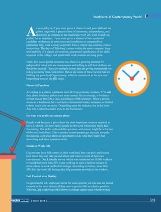 s an employee, if you were given a chance to sell your skills on the
Aglobal stage with a greater sense of autonomy, independence, and
ﬂexibility as compare to the traditional 9 to5 job, what would you
prefer? As an employer, if you were given a chance to hire a potential
candidate on-demand at your terms and conditions as compared to a
permanent hire, what would you prefer? This is where Gig economy comes
into picture. The days of ‘life-long’ careers within the same company, long-
term stability of a signed job contract, guaranteed signiﬁcance of the skills
acquired in the college, and predictable work routines are long gone.
In this fast paced global economic era, there is a growing demand for
independent talent who are autonomous and willing to sell their skillsets on
the global market. There are multiple factors that are giving exponential rise
to Gig economy than even before. Below are some of these factors that are
fuelling the growth of Gig economy, which is considered as the new and
burgeoning trend in the HR space.
Financial Freedom
According to a survey conducted on 6,247 Gig economy workers, 57% said
they chose freelance path to earn more money. On an average, a freelance
worker makes $60,000 a year, according to MBO partners. When a person
works as a freelancer, he is not tied to incremental salary increases, or limited
to how much you can make. Depending upon the industry, sky is the limit.
And this is what fascinates most to the freelancers.
Do what you really passionate about
People work because it gives them the most important resource required to
live i.e. Money. But how many people do the work which they really ﬁnd
fascinating; that is the million dollar question, and answer might be a fraction
of the total workforce. This is another reason people get attracted towards
freelancing, as it gives them an opportunity to do what they really ﬁnd
interesting and have a passion about.
Balanced Work Life
Gig workers have full control of their workload, they can pick and choose
how much they can take on and where and when to work at their own
convenience. One LinkedIn survey which was conducted on 10,000 workers
revealed that more than 46% value working in such a fashion because it
allows them to work on ﬂexible timings. According to Forbes, more than
35% like the work life balance that Gig economy provides to its workers.
Full Control over Destiny
In a permanent job, employee works for some speciﬁc job role and are bound
to work in the same domain if they want a greater hike or a better position.
Whereas, gig worker have the liberty to change career track whenever they
Workforce of Contemporary World
| March 2018 | 23
 
