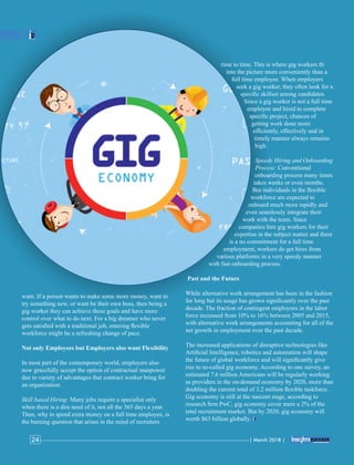 want. If a person wants to make some more money, want to
try something new, or want be their own boss, then being a
gig worker they can achieve these goals and have more
control over what to do next. For a big dreamer who never
gets satisﬁed with a traditional job, entering ﬂexible
workforce might be a refreshing change of pace.
Not only Employees but Employers also want Flexibility
In most part of the contemporary world, employers also
now gracefully accept the option of contractual manpower
due to variety of advantages that contract worker bring for
an organization.
Skill based Hiring: Many jobs require a specialist only
when there is a dire need of it, not all the 365 days a year.
Then, why to spend extra money on a full time employee, is
the burning question that arises in the mind of recruiters
time to time. This is where gig workers ﬁt
into the picture more conveniently than a
full time employee. When employers
seek a gig worker, they often look for a
speciﬁc skillset among candidates.
Since a gig worker is not a full time
employee and hired to complete
speciﬁc project, chances of
getting work done more
efﬁciently, effectively and in
timely manner always remains
high.
Speedy Hiring and Onboarding
Process: Conventional
onboarding process many times
takes weeks or even months.
But individuals in the ﬂexible
workforce are expected to
onboard much more rapidly and
even seamlessly integrate their
work with the team. Since
companies hire gig workers for their
expertise in the subject matter and there
is a no commitment for a full time
employment, workers do get hires from
various platforms in a very speedy manner
with fast onboarding process.
Past and the Future
While alternative work arrangement has been in the fashion
for long but its usage has grown signiﬁcantly over the past
decade. The fraction of contingent employees in the labor
force increased from 10% to 16% between 2005 and 2015,
with alternative work arrangements accounting for all of the
net growth in employment over the past decade.
The increased applications of disruptive technologies like
Artiﬁcial Intelligence, robotics and automation will shape
the future of global workforce and will signiﬁcantly give
rise to so-called gig economy. According to one survey, an
estimated 7.6 million Americans will be regularly working
as providers in the on-demand economy by 2020, more than
doubling the current total of 3.2 million ﬂexible taskforce.
Gig economy is still at the nascent stage, according to
research ﬁrm PwC, gig economy cover mere a 2% of the
total recruitment market. But by 2020, gig economy will
worth $63 billion globally.
| March 2018 |24
 