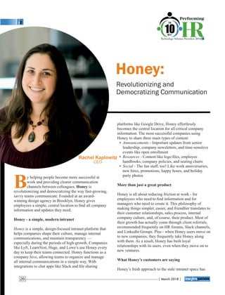 Honey:
Revolutionizing and
Democratizing Communication
platforms like Google Drive, Honey effortlessly
becomes the central location for all critical company
information. The most successful companies using
Honey to share three main types of content:
• Announcements - Important updates from senior
leadership, company newsletters, and time-sensitive
events like open enrollment
• Resources - Content like logo ﬁles, employee
handbooks, company policies, and seating charts
• Social - The fun stuff, too! Like work anniversaries,
new hires, promotions, happy hours, and holiday
party photos
More than just a great product
Honey is all about reducing friction at work - for
employees who need to ﬁnd information and for
managers who need to create it. This philosophy of
making things simpler, easier, and friendlier translates to
their customer relationships, sales process, internal
company culture, and, of course, their product. Most of
their growth has actually come through client referrals,
recommended frequently on HR forums, Slack channels,
and LinkedIn Groups. Plus - when Honey users move on
to new companies, they frequently take Honey along
with them. As a result, Honey has built loyal
relationships with its users, even when they move on to
new ventures.
What Honey’s customers are saying
Honey’s fresh approach to the stale intranet space has
By helping people become more successful at
work and providing clearer communication
channels between colleagues, Honey is
revolutionizing and democratizing the way fast-growing,
savvy teams communicate. Founded at an award-
winning design agency in Brooklyn, Honey gives
employees a simple, central location to ﬁnd all company
information and updates they need.
Honey - a simple, modern intranet
Honey is a simple, design-focused intranet platform that
helps companies shape their culture, manage internal
communications, and maintain transparency —
especially during the periods of high-growth. Companies
like Lyft, LearnVest, Huge, and Lowe’s use Honey every
day to keep their teams connected. Honey functions as a
company hive, allowing teams to organize and manage
all internal communications in a simple way. With
integrations to chat apps like Slack and ﬁle sharing
Rachel Kaplowitz
CEO
| March 2018 |26
 