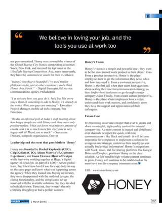 We believe in loving your job, and the
tools you use at work too
Honey’s Vision
Honey’s vision is a simple and powerful one - they want
to be the most trusted work product in their clients’ lives.
From a product perspective, Honey is the place
employees turn to get the information they need, when
and how they need it. From a customer perspective,
Honey is the ﬁrst call when their users have questions
about scaling their internal communication strategy as
they double their headcount or go through a major
company event. Finally, from a team culture perspective,
Honey is the place where employees have a voice,
understand their work matters, and conﬁdently know
they have the support and appreciation of their
colleagues.
Future Goal
It’s becoming easier and cheaper than ever to create and
share meaningful, high-quality content for internal
company use. As more content is created and distributed
over channels designed for quick, real-time
communication - like Slack and email - it will become
imperative for companies to implement a solution for
evergreen and strategic content so their employees can
actually ﬁnd critical information! Honey’s integrations
with Slack, email, and ﬁle sharing platforms like Google
Drive and Dropbox, positions Honey as the clear
solution. As this trend in high-volume content continues
to grow, Honey will continue to be established as the
must-have tool for company communication.
URL: www.sharehoney.com
not gone unnoticed. Honey was crowned the winner of
the Global Startup City Demos competition at Internet
Week, New York, and received the top honor at the
Ultralight Startup Competition. And, more importantly,
they have the customers to vouch for their excellence.
“Honey’s interface is beautiful! I’ve used similar
platforms in the past at other employers, and I think
Honey does it best.” - Digital Strategist, full service
communications agency, Philadelphia
“I’m not sure how you guys do it, but I feel like every
time I think of something to add to Honey, it’s already in
the works. Wow, you guys are amazing” - Executive
Project Manager, mobile ad tech company, San
Francisco
“We did an informal poll at today’s staff meeting about
how happy people are with Honey and there were only
positive replies. It has cut down on a massive amount of
emails, and it is so much more fun. Everyone is very
happy with it! Thank you so much” - Operations
Director, nonproﬁt organization, Denver
Leadership and the event that gave birth to ‘Honey’
Honey was founded by Rachel Kaplowitz (CEO),
Chip Kellam (CTO), Alison Morris (VP, Customer
Experience), and Jason Tiernan (Head of Design),
while they were working together at Huge, a digital
agency in Brooklyn. As part of a 1,000+ person global
team, they knew how hard it was for everybody to stay
on the same page and know what was happening across
the agency. When they looked into buying an intranet,
they were disappointed with the outdated designs, the
clunky functionality, and the complicated set up
involved with the available solutions. So, they decided
to build their own. Turns out, they weren’t the only
company struggling to ﬁnd a perfect solution!
‘‘ ‘‘
| 2018 |March 27
 