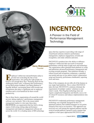 INCENTCO:
A Pioneer in the Field of
Performance Management
Technology
space that has expertise in providing wide range of
cloud-based solutions related to performance
management, employee engagement, rewards and
recognition, real estate solutions and more.
INCENTCO’s products have the ability to inﬂuence
employee’s behaviour that can result in increased
performance with the help of right tools and technology.
The organization offers gamiﬁed SaaS platform to create
and administer advanced performance management and
exciting rewards programs. Their platform includes: a
robust reward and recognition component, a gamiﬁed
user portal and easy-to-use admin control, organization
setup and hierarchy, performance dashboards, reporting
tools and more.
Most of the companies do not offer all of the features in
one single SaaS platform. This is where INCENTCO
takes the lead. INCENTCO’s solutions eliminate the
requirement of multiple vendors’ solutions to cater
client’s needs. Their ﬂagship technology does not
require complicated integration and thereby saves a lot
of critical IT resources and reduces implementation time
as well.
INCENTCO’s trademark performance management
technology was originally designed for the U.S.
apartment industry that enabled managers to use points
instead of free rent as an incentive. This approach was
received very well among the targeted audience and the
word-of-mouth publicity spread in such a manner that
suppliers in that space approached INCENTCO and
Employee’s behaviour and performance plays a
pivotal role in deciding the fate of any
organization. Just getting the right people on-
board is not enough these days. Nurturing them for the
challenging future roles, evaluating their performance,
giving them proper feedback, providing platform to
upgrade skillsets, encouraging them with rewards and
recognitions also plays a signiﬁcant role in employee
retention and is even beneﬁcial for their overall
productivity.
Due to these facets, organizations all around the world
are now taking employee’s performance management
software very seriously. This is the reason talent
management market is a hot topic these days.
INCENTCO is an organization that has built a strong
repute of delivering cutting-edge performance
management and employee engagement software all
across the world. It is a leading name of HR technology
Gerry Wiatrowski
Founder
| March 2018 |28
 