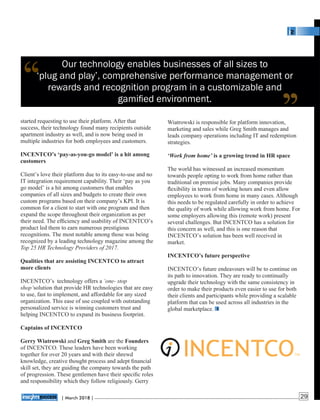Our technology enables businesses of all sizes to
‘plug and play’, comprehensive performance management or
rewards and recognition program in a customizable and
gamiﬁed environment.
Wiatrowski is responsible for platform innovation,
marketing and sales while Greg Smith manages and
leads company operations including IT and redemption
strategies.
‘Work from home’ is a growing trend in HR space
The world has witnessed an increased momentum
towards people opting to work from home rather than
traditional on premise jobs. Many companies provide
ﬂexibility in terms of working hours and even allow
employees to work from home in many cases. Although
this needs to be regulated carefully in order to achieve
the quality of work while allowing work from home. For
some employers allowing this (remote work) present
several challenges. But INCENTCO has a solution for
this concern as well, and this is one reason that
INCENTCO’s solution has been well received in
market.
INCENTCO’s future perspective
INCENTCO’s future endeavours will be to continue on
its path to innovation. They are ready to continually
upgrade their technology with the same consistency in
order to make their products even easier to use for both
their clients and participants while providing a scalable
platform that can be used across all industries in the
global marketplace.
started requesting to use their platform. After that
success, their technology found many recipients outside
apartment industry as well, and is now being used in
multiple industries for both employees and customers.
INCENTCO’s ‘pay-as-you-go model’ is a hit among
customers
Client’s love their platform due to its easy-to-use and no
IT integration requirement capability. Their ‘pay as you
go model’ is a hit among customers that enables
companies of all sizes and budgets to create their own
custom programs based on their company’s KPI. It is
common for a client to start with one program and then
expand the scope throughout their organization as per
their need. The efﬁciency and usability of INCENTCO’s
product led them to earn numerous prestigious
recognitions. The most notable among those was being
recognized by a leading technology magazine among the
Top 25 HR Technology Providers of 2017.
Qualities that are assisting INCENTCO to attract
more clients
INCENTCO’s technology offers a ‘one- stop
shop’solution that provide HR technologies that are easy
to use, fast to implement, and affordable for any sized
organization. This ease of use coupled with outstanding
personalized service is winning customers trust and
helping INCENTCO to expand its business footprint.
Captains of INCENTCO
Gerry Wiatrowski and Greg Smith are the Founders
of INCENTCO. These leaders have been working
together for over 20 years and with their shrewd
knowledge, creative thought process and adept ﬁnancial
skill set, they are guiding the company towards the path
of progression. These gentlemen have their speciﬁc roles
and responsibility which they follow religiously. Gerry
‘‘ ‘‘
| 2018 |March 29
 