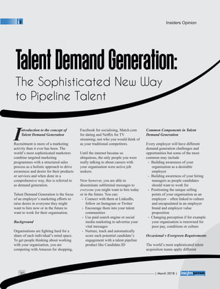 ntroduction to the concept of
ITalent Demand Generation
Recruitment is more of a marketing
activity than it ever has been. The
world’s most sophisticated marketers
combine targeted marketing
programmes with a structured sales
process as a holistic approach to drive
awareness and desire for their products
or services and when done in a
comprehensive way, this is referred to
as demand generation.
Talent Demand Generation is the focus
of an employer’s marketing efforts to
raise desire in everyone they might
want to hire now or in the future to
want to work for their organisation.
Background
Organisations are ﬁghting hard for a
share of each individual’s mind space.
To get people thinking about working
with your organisation, you are
competing with Amazon for shopping,
Facebook for socialising, Match.com
for dating and Netﬂix for TV
streaming; not who you would think of
as your traditional competitors.
Until the internet became so
ubiquitous, the only people you were
really talking to about careers with
your organisation were active job
seekers.
Now however, you are able to
disseminate subliminal messages to
everyone you might want to hire today
or in the future. You can:
- Connect with them at LinkedIn,
follow on Instagram or Twitter
- Encourage them into your talent
communities
- Use paid search engine or social
media marketing to advertise your
vital messages
- Nurture, track and automatically
score each potential candidate’s
engagement with a talent pipeline
product like Candidate.ID
Common Components in Talent
Demand Generation
Every employer will have different
demand generation challenges and
opportunities but some of the most
common may include
- Building awareness of your
organisation as a desirable
employer
- Building awareness of your hiring
managers as people candidates
should want to work for
- Positioning the unique selling
points of your organisation as an
employer – often linked to culture
and encapsulated in an employer
brand and employer value
proposition
- Changing perception if for example
your organisation is renowned for
poor pay, conditions or culture
Occasional v Evergreen Requirements
The world’s most sophisticated talent
acquisition teams apply different
Insiders Opinion
| March 2018 |30
 