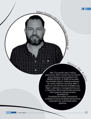 After 3 successful years making
placements, Adam moved into recruitment
and employee communications with
HAVAS and PwC. In 2009 he founded
Social Media Search, helping employers
use social media for recruiting. After 4
years as a JV with Norman Broadbent plc,
Adam undertook a management buy-out
in December 2016 and formally launched
talent pipeline software product
Candidate.ID.
Candidate.ID enables international
employers to drive candidate demand and
create genuine, sustainable talent
pipelines.
About th
e
Author
| 2018 |March 31
 