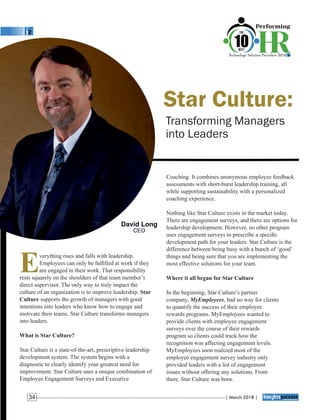 Star Culture:
Transforming Managers
into Leaders
Coaching. It combines anonymous employee feedback
assessments with short-burst leadership training, all
while supporting sustainability with a personalized
coaching experience.
Nothing like Star Culture exists in the market today.
There are engagement surveys, and there are options for
leadership development. However, no other program
uses engagement surveys to prescribe a speciﬁc
development path for your leaders. Star Culture is the
difference between being busy with a bunch of ‘good’
things and being sure that you are implementing the
most effective solutions for your team.
Where it all began for Star Culture
In the beginning, Star Culture’s partner
company, MyEmployees, had no way for clients
to quantify the success of their employee
rewards programs. MyEmployees wanted to
provide clients with employee engagement
surveys over the course of their rewards
program so clients could track how the
recognition was affecting engagement levels.
MyEmployees soon realized most of the
employee engagement survey industry only
provided leaders with a list of engagement
issues without offering any solutions. From
there, Star Culture was born.
Everything rises and falls with leadership.
Employees can only be fulﬁlled at work if they
are engaged in their work. That responsibility
rests squarely on the shoulders of that team member’s
direct supervisor. The only way to truly impact the
culture of an organization is to improve leadership. Star
Culture supports the growth of managers with good
intentions into leaders who know how to engage and
motivate their teams. Star Culture transforms managers
into leaders.
What is Star Culture?
Star Culture is a state-of-the-art, prescriptive leadership
development system. The system begins with a
diagnostic to clearly identify your greatest need for
improvement. Star Culture uses a unique combination of
Employee Engagement Surveys and Executive
David Long
CEO
| March 2018 |34
 