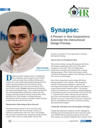 Synapse:
A Pioneer in How Corporations
Automate the Instructional
Design Process
becomes a core part of every organization’s learning
development strategy.
Success Story of a Prominent Client
Their clients include Learning Development and Talent
Development departments from some of the largest
companies in the world. They are helping these
organizations streamline and automate how to design
training programs. Their clients often design training
content for performance support, micro learning, on-the-job
aids, and for social learning.
One of their clients had a need to design 800 Micro
learning modules in just 4 months. They designed an
internal crowdsourcing campaign to motivate and
encourage internal subject matter experts to participate in
content design and development efforts. The training
content was scaled across 4 countries in multiple languages
to meet business goals. Not only did they save 65% of costs
vs. estimates from vendors, but they also provided the
know-how and information needed for their employees.
Synapse love success stories like this because it means that
they are contributing in innovation, continuous learning,
and organizational support.
A Desirable Need that Led to the Inception of Synapse
Synapse had launched its platform in 2016, although the
founding team ﬁrst dreamed up the idea in late 2015 while
at the EDGE EdTech accelerator program in New York.
The company was initially founded by three founders: Ryan
Designing quality training content is complicated,
time consuming, and an expensive task. It takes
weeks and many times months to design great
content due to the manual instructional design process that
require specialized people and tools. Because of this,
training departments can’t scale and consistently fail to
meet business needs. Synapse automates and streamlines
the instructional design process. Their cloud-based platform
lets training departments collaborate to design, develop,
manage, and scale corporate training needs quickly, easily,
and effectively. With Synapse’s training design and
development software, anyone can produce quality training
content much faster and at lower costs.
Mission that is Motivating to Move Forward
Designing training content is not an easy task; many
corporations either don’t have the time, resources or
expertise to perform this work well. That’s why Synapse
has a mission to automate how corporations design training
content. Their vision is to build simple software that
Ryan Austin
Co-founder & CEO
| March 2018 |36
 