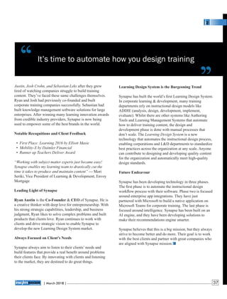 It’s time to automate how you design training
Learning Design System is the Burgeoning Trend
Synapse has built the world’s ﬁrst Learning Design System.
In corporate learning & development, many training
departments rely on instructional design models like
ADDIE (analysis, design, development, implement,
evaluate). Whilst there are other systems like Authoring
Tools and Learning Management Systems that automate
how to deliver training content, the design and
development phase is done with manual processes that
don’t scale. The Learning Design System is a new
technology that automates the instructional design process,
enabling corporations and L&D departments to standardize
best practices across the organization at any scale. Anyone
can contribute to designing and developing quality content
for the organization and automatically meet high-quality
design standards.
Future Endeavour
Synapse has been developing technology in three phases.
The ﬁrst phase is to automate the instructional design
workﬂow process with their software. Phase two is focused
around enterprise app integrations. They have just
partnered with Microsoft to build a native application on
Microsoft Teams for corporate training. The last phase is
focused around intelligence. Synapse has been built on an
AI engine, and they have been developing solutions to
make their recommendations engine smarter.
Synapse believes that this is a big mission, but they always
strive to become better and do more. Their goal is to work
with the best clients and partner with great companies who
are aligned with Synapse mission.
Austin, Josh Crohn, and Sebastian Leks after they grew
tired of watching companies struggle to build training
content. They’ve faced these same challenges themselves.
Ryan and Josh had previously co-founded and built
corporate training companies successfully. Sebastian had
built knowledge management software solutions for large
enterprises. After winning many learning innovation awards
from credible industry providers, Synapse is now being
used to empower some of the best brands in the world.
Notable Recognitions and Client Feedback
• First Place: Learning 2016 by Elliott Masie
• Mobility-X by Daimler Financial
• Runner up Teachers Deliver Award
“Working with subject matter experts just became easy!
Synapse enables my learning team to drastically cut the
time it takes to produce and maintain content” --- Mori
Seriki, Vice President of Learning & Development, Envoy
Mortgage
Leading Light of Synapse
Ryan Austin is the Co-Founder & CEO of Synapse. He is
a creative thinker with deep love for entrepreneurship. With
his strong strategic capabilities, leadership, and business
judgment, Ryan likes to solve complex problems and built
products that clients love. Ryan continues to work with
clients and drive strategic vision to enable Synapse to
develop the new Learning Design System market.
Always Focused on Client’s Needs
Synapse always aim to listen to their clients’ needs and
build features that provide a real beneﬁt around problems
their clients face. By innovating with clients and listening
to the market, they are destined to do great things.
‘‘ ‘‘
| 2018 |March 37
 