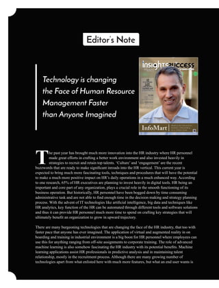 Technology is changing
the Face of Human Resource
Management Faster
than Anyone Imagined
he past year has brought much more innovation into the HR industry where HR personnel
Tmade great efforts in crafting a better work environment and also invested heavily in
strategies to recruit and retain top talents. ‘Culture’ and ‘engagement’ are the recent
buzzwords that are ready to make signiﬁcant inroads into the HR vertical. This current year is
expected to bring much more fascinating tools, techniques and procedures that will have the potential
to make a much more positive impact on HR’s daily operations in a much enhanced way. According
to one research, 65% of HR executives are planning to invest heavily in digital tools. HR being an
important and core part of any organization, plays a crucial role in the smooth functioning of its
business operation. But historically, HR personnel have been bogged down by time consuming
administrative task and are not able to ﬁnd enough time in the decision making and strategy planning
process. With the advent of IT technologies like artiﬁcial intelligence, big data and techniques like
HR analytics, key function of the HR can be automated through different tools and software solutions
and thus it can provide HR personnel much more time to spend on crafting key strategies that will
ultimately beneﬁt an organization to grow in upward trajectory.
There are many burgeoning technologies that are changing the face of the HR industry, that too with
faster pace that anyone has ever imagined. The application of virtual and augmented reality in on
boarding and training in industrial environment is a big boon for HR personnel where employees can
use this for anything ranging from off-site assignments to corporate training. The role of advanced
machine learning is also somehow fascinating the HR industry with its potential beneﬁts. Machine
learning applications assist HR professionals in predictive analysis and in maintaining talent
relationship, mostly in the recruitment process. Although there are many growing number of
technologies apart from what enlisted here with much more features, but what an end user wants is
Editor’s Note
 