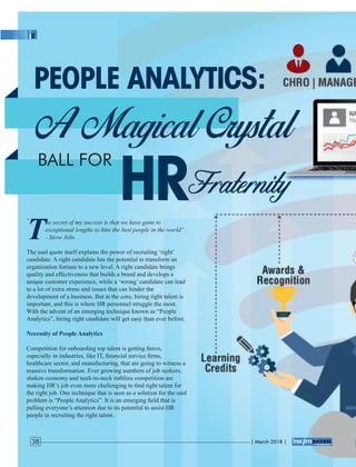 The secret of my success is that we have gone to
exceptional lengths to hire the best people in the world”
- Steve Jobs
The said quote itself explains the power of recruiting ‘right’
candidate. A right candidate has the potential to transform an
organization fortune to a new level. A right candidate brings
quality and effectiveness that builds a brand and develops a
unique customer experience, while a ‘wrong’ candidate can lead
to a lot of extra stress and issues that can hinder the
development of a business. But at the core, hiring right talent is
important, and this is where HR personnel struggle the most.
With the advent of an emerging technique known as “People
Analytics”, hiring right candidate will get easy than ever before.
Necessity of People Analytics
Competition for onboarding top talent is getting ﬁerce,
especially in industries, like IT, ﬁnancial service ﬁrms,
healthcare sector, and manufacturing, that are going to witness a
massive transformation. Ever growing numbers of job seekers,
shaken economy and neck-to-neck ruthless competition are
making HR’s job even more challenging to ﬁnd right talent for
the right job. One technique that is seen as a solution for the said
problem is “People Analytics”. It is an emerging ﬁeld that is
pulling everyone’s attention due to its potential to assist HR
people in recruiting the right talent.
“
| March 2018 |38
 