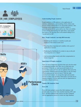 Understanding People Analytics
People analytics or HR analytics is the application of
statistics, mathematics, and modeling which collects and
process worker-related data to see and predict patterns. This
technique assist organizations to predict whether a
particular person ﬁt for a given job or not. Due to its ability
to boost hiring and retaining the right talent, some people
have gone so far that they have even started calling it as a
“crystal ball for HR”.
How ‘People Analytics’ can help HR fraternity
• Identifying the features or variables in jobs and
employees that matter/counts most
• Matching those important job variables with a pool of
applicants or recruits
• Predicting the likelihood of a worker to stay on the job
for a long time or to “churn”
• And recommending salaries and other compensation to
bolster longevity
Importance of Peoples Analytics
There are lots of important questions that arise into the mind
of management peoples like: How can we ﬁnd more top
performers? What do our most successful leaders do to
excel at their work, and how can we replicate that across the
organization? Which people are most likely to stay for long?
Which employees are likely to leave? With the right
analytical tool in hand, one can get the right and accurate
answers to these vital questions which plays a pivotal role in
shaping company’s fortune and can assist an organization to
maintain a robust workforce.
Popular HR Analytics Tools
Power BI
Power BI link multiple sources like SQL database with
people’s data, live twitter feed, machine learning API’s and
more. All these different data sources are then combined
with an aggregation process to create one large database.
Tech	Trend
| 2018 |March 39
 
