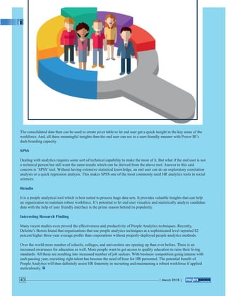 The consolidated data then can be used to create pivot table to let end user get a quick insight in the key areas of the
workforce. And, all these meaningful insights then the end user can see in a user-friendly manner with Power BI’s
dash boarding capacity.
SPSS
Dealing with analytics requires some sort of technical capability to make the most of it. But what if the end user is not
a technical person but still want the same results which can be derived from the above tool. Answer to this said
concern is ‘SPSS’ tool. Without having extensive statistical knowledge, an end user can do an exploratory correlation
analysis or a quick regression analysis. This makes SPSS one of the most commonly used HR analytics tools in social
sciences.
Rstudio
It is a people analytical tool which is best suited to process huge data sets. It provides valuable insights that can help
an organization to maintain robust workforce. It’s potential to let end user visualize and statistically analyze candidate
data with the help of user friendly interface is the prime reason behind its popularity.
Interesting Research Finding
Many recent studies even proved the effectiveness and productivity of People Analytics techniques. Recently,
Deloitte’s Bersin found that organizations that use people analytics techniques at a sophisticated level reported 82
percent higher three-year average proﬁts than corporations without properly-deployed people analytics methods.
Over the world more number of schools, colleges, and universities are opening up than ever before. There is an
increased awareness for education as well. More people want to get access to quality education to raise their living
standards. All these are resulting into increased number of job seekers. With business competition going intense with
each passing year, recruiting right talent has become the need of hour for HR personnel. The potential beneﬁt of
People Analytics will then deﬁnitely assist HR fraternity in recruiting and maintaining a robust workforce if applied
meticulously.
| March 2018 |40
 