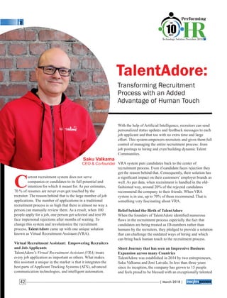 TalentAdore:
Transforming Recruitment
Process with an Added
Advantage of Human Touch
With the help of Artiﬁcial Intelligence, recruiters can send
personalized status updates and feedback messages to each
job applicant and that too with no extra time and large
effort. This system empowers recruiters and gives them full
control of managing the entire recruitment process: from
job postings to hiring and even building dynamic Talent
Communities.
VRA system puts candidates back to the center of
recruitment process. Even if candidate faces rejection they
get the reason behind that. Consequently, their solution has
a signiﬁcant impact on their customers’ employer brands as
well. As per data, when recruitment is handled in the old-
fashioned way, around 20% of the rejected candidates
recommend the company to their friends. When VRA
system is in use, up to 70% of them recommend. That is
something very fascinating about VRA.
Belief behind the Birth of TalentAdore
When the founders of TalentAdore identiﬁed numerous
ﬂaws in the recruitment process especially the fact that
candidates are being treated as ID-numbers rather than
humans by the recruiters, they pledged to provide a solution
that can challenge the outdated ways of hiring and which
can bring back human touch to the recruitment process.
Short Journey that has seen an Impressive Business
Expansion across many Countries
TalentAdore was established in 2014 by two entrepreneurs,
Saku Valkama and Joni Latvala. In less than three years
since its inception, the company has grown to 15 people
and feels proud to be blessed with an exceptionally talented
C
urrent recruitment system does not serve
companies or candidates to its full potential and
intention for which it meant for. As per estimates,
70 % of resumes are never even got touched by the
recruiter. The reason behind that is the large number of job
applications. The number of applications in a traditional
recruitment process is so high that there is almost no way a
person can manually review them. As a result, when 100
people apply for a job, one person get selected and rest 99
face impersonal rejections after months of waiting. To
change this system and revolutionize the recruitment
process, TalentAdore came up with one unique solution
known as Virtual Recruitment Assistant (VRA).
Virtual Recruitment Assistant: Empowering Recruiters
and Job Applicants
TalentAdore’s Virtual Recruitment Assistant (VRA) treats
every job application as important as others. What makes
this assistant a unique in the market is that it integrates the
best parts of Applicant Tracking Systems (ATS), advanced
communication technologies, and intelligent automation.
Saku Valkama
CEO & Co-founder
| March 2018 |42
 