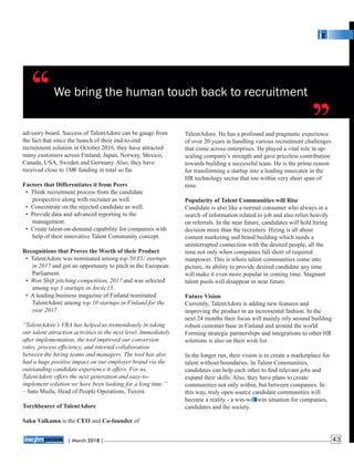 We bring the human touch back to recruitment
TalentAdore. He has a profound and pragmatic experience
of over 20 years in handling various recruitment challenges
that come across enterprises. He played a vital role in up-
scaling company’s strength and gave priceless contribution
towards building a successful team. He is the prime reason
for transforming a startup into a leading innovator in the
HR technology sector that too within very short span of
time.
Popularity of Talent Communities will Rise
Candidate is also like a normal consumer who always in a
search of information related to job and also relies heavily
on referrals. In the near future, candidates will hold hiring
decision more than the recruiters. Hiring is all about
content marketing and brand building which needs a
uninterrupted connection with the desired people, all the
time not only when companies fall short of required
manpower. This is where talent communities come into
picture, its ability to provide desired candidate any time
will make it even more popular in coming time. Stagnant
talent pools will disappear in near future.
Future Vision
Currently, TalentAdore is adding new features and
improving the product in an incremental fashion. In the
next 24 months their focus will mainly rely around building
robust customer base in Finland and around the world.
Forming strategic partnerships and integrations to other HR
solutions is also on their wish list.
In the longer run, their vision is to create a marketplace for
talent without boundaries. In Talent Communities,
candidates can help each other to ﬁnd relevant jobs and
expand their skills. Also, they have plans to create
communities not only within, but between companies. In
this way, truly open source candidate communities will
become a reality - a win-win-win situation for companies,
candidates and the society.
advisory board. Success of TalentAdore can be gauge from
the fact that since the launch of their end-to-end
recruitment solution in October 2016, they have attracted
many customers across Finland, Japan, Norway, Mexico,
Canada, USA, Sweden and Germany. Also, they have
received close to 1M€ funding in total so far.
Factors that Differentiates it from Peers
• Think recruitment process from the candidate
perspective along with recruiter as well.
• Concentrate on the rejected candidate as well.
• Provide data and advanced reporting to the
management.
• Create talent-on-demand capability for companies with
help of their innovative Talent Community concept.
Recognitions that Proves the Worth of their Product
• TalentAdore was nominated among top 50 EU startups
in 2017 and got an opportunity to pitch in the European
Parliament.
• Won Shift pitching competition, 2017 and was selected
among top 3 startups in Arctic15.
• A leading business magazine of Finland nominated
TalentAdore among top 10 startups in Finland for the
year 2017.
“TalentAdore’s VRA has helped us tremendously in taking
our talent attraction activities to the next level. Immediately
after implementation, the tool improved our conversion
rates, process efﬁciency, and internal collaboration
between the hiring teams and managers. The tool has also
had a huge positive impact on our employer brand via the
outstanding candidate experience it offers. For us,
TalentAdore offers the next generation and easy-to-
implement solution we have been looking for a long time.”
– Satu Muilu, Head of People Operations, Tuxera
Torchbearer of TalentAdore
Saku Valkama is the CEO and Co-founder of
‘‘ ‘‘
| 2018 |March 43
 