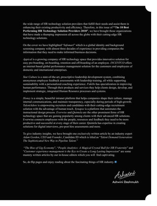 the wide range of HR technology solution providers that fulﬁll their needs and assist them in
enhancing their existing productivity and efﬁciency. Therefore, in this issue of “The 10 Best
Performing HR Technology Solution Providers 2018”, we have brought those organizations
that have made a thumping impression all across the globe with their cutting-edge HR
technology solutions.
On the cover we have highlighted “Infomart” which is a global identity and background
screening company with almost three decades of experience in providing companies the
information that they need to make informed business decisions.
Appical is a growing company of HR technology space that provides innovative solution for
easy pre-boarding, on-boarding, retention and off-boarding of an employee. INCENTCO offers
an internet based global performance management solution for the customers and employees of
domestic and international enterprises.
Star Culture is a state-of-the-art, prescriptive leadership development system, combining
anonymous employee feedback assessments with leadership training, all while supporting
sustainability with a personalized coaching experience. Fidello has specialization in improving
human performance. Through their products and services they help clients design, develop, and
implement strategic, integrated Human Resource processes and systems.
Honey is a simple, beautiful intranet platform that helps companies shape their culture, manage
internal communications, and maintain transparency, especially during periods of high-growth.
TalentAdore is empowering recruiters and candidates with their cutting-edge recruitment
solution with the advantage of human touch. Synapse is a platform that automates the
instructional design process. Everwise and Quintela are the other prominent ﬁrms of HR
technology space that are gaining popularity among clients with their advanced HR solutions.
Everwise connects employees with the people, resources and feedback they need to be more
productive and successful at every stage of their career. Quintela has expertise in creating
solutions for digital interviews, pre-post hire assessments and more.
To give industry insights, we have brought one exclusively written article by an industry expert
Adam Gordon, CEO and Founder, Candidate.ID which is titled as “Talent Demand Generation:
The Sophisticated New Way to Pipeline Talent.”
“The Rise of Gig Economy”, “People Analytics: A Magical Crystal Ball for HR Fraternity” and
“Customer experience management is the Key to Create a Long Lasting Impression” are some
mastery written articles by our in-house editors which you will ﬁnd captivating.
So, do ﬂip pages and enjoy reading about the fascinating things of HR industry.
Ashwini Deshmukh
 