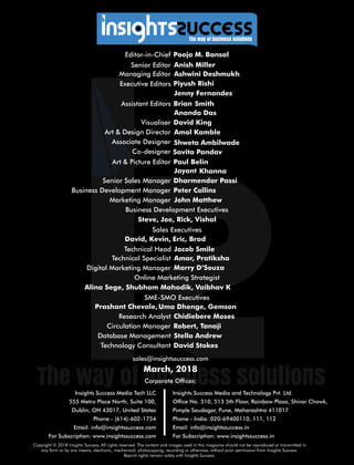 sales@insightssuccess.com
Corporate Ofces:
March, 2018
Database Management Stella Andrew
Technology Consultant David Stokes
Circulation Manager Robert, Tanaji
Research Analyst Chidiebere Moses
Steve, Joe, Rick, Vishal
Editor-in-Chief Pooja M. Bansal
Anish MillerSenior Editor
Executive Editors
Art & Design Director Amol Kamble
Associate Designer
Visualiser David King
Senior Sales Manager Dharmendar Passi
Business Development Executives
Marketing Manager John Matthew
Managing Editor Ashwini Deshmukh
Assistant Editors SmithBrian
Ananda Das
Art & Picture Editor BelinPaul
Co-designer Savita Pandav
KhannaJayant
Peter CollinsBusiness Development Manager
Sales Executives
David, Kevin, Eric, Brad
SME-SMO Executives
Prashant Chevale, Uma Dhenge, Gemson
Online Marketing Strategist
Alina Sege, Shubham Mahadik, Vaibhav K
Digital Marketing Manager Marry D’Souza
Technical Specialist Amar, Pratiksha
Technical Head Jacob Smile
Copyright © 2018 Insights Success, All rights reserved. The content and images used in this magazine should not be reproduced or transmitted in
any form or by any means, electronic, mechanical, photocopying, recording or otherwise, without prior permission from Insights Success.
Reprint rights remain solely with Insights Success.
Insights Success Media Tech LLC
555 Metro Place North, Suite 100,
Dublin, OH 43017, United States
Phone - (614)-602-1754
Email: info@insightssuccess.com
For Subscription: www.insightssuccess.com
Insights Success Media and Technology Pvt. Ltd.
Ofce No. 510, 513 5th Floor, Rainbow Plaza, Shivar Chowk,
Pimple Saudagar, Pune, Maharashtra 411017
Phone - India: 020-69400110, 111, 112
Email: info@insightssuccess.in
For Subscription: www.insightssuccess.in
Jenny Fernandes
Piyush Rishi
Shweta Ambilwade
 