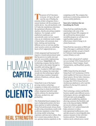 Adept
Human
capital
and
satisfied
clientsare
ourreal strength
computing world. The company has
proﬁciency in delivering solutions for
various mobile platforms.
Innovative Solutions that are
beneﬁtting the World
VotaryTech has established healthy
relationships with some of the
signiﬁcant Fortune 500 companies in
the world and has demonstrated
incredible progress as well due to its
superb product quality and
effectiveness which it brings to its
clients businesses.
VotaryTech has innovation as DNA and
their white paper is published in Intel’s
insight.tech and they are part of Intel®
IoT Solution's lead management
system Alliance as well.
Some of their advanced IoT enabled
services include VITA (VotaryTech IoT
Architecture), Smart Campus, Smart
Transportation, and ReachSafe security
platform.
VITA: VotaryTech has developed
VotaryTech’s IoT Architecture (VITA)
which enables IoT Services to focus on
Smart sensors, Device hubs, Gateways,
Cloud & Analytics. Consumers can
leverage their VITA (VotaryTech IoT
Architecture) platform to solve real-life
problems by having E2E control of
their systems.
Their technology solution and ﬂexible
business models cater different sectors,
technologies, devices, and applications.
VITA provides easily pluggable,
reliable and scalable base platform
allowing customers the ﬂexibility and
ease to develop and deploy SMART
services & solutions rapidly.
VotaryTech’s IoT solution framework
helps customers to reduce
risks/operational inefﬁciencies, costs
and take proactive, knowledgeable data
analyses measures in line with their
business policies. This trademark
solution can be utilized across varied
The power of IoT fascinates
everyone. IoT gives the end-
user the ease of ﬁnding the
contents of their refrigerator from a
remote location with the assistance of
mobile device. Any old machinery with
IoT helps the manufacturer determine
the operational efﬁciency of the
machine, thereby preventing complete
shutdown. For example, an IoT
enabled air conditioner can
automatically send a service request
when an air conditioner needs a repair.
A Smart home with automatic door
locks, tracking and monitoring
different service in real time and the
smart security system are enthralling
facets of IoT supported devices.
A fully integrated and functional IoT
requires a trusted and prominent name
that has proven its mettle time and
again by successfully implementing
IoT services. VotaryTech is the
trendsetting company that has built a
robust niche in the market through its
incredible and cutting edge IoT
services. Founded in 2009 and within a
decade the company has made deep
inroads into the technological sphere
by delivering a seamless integrated
solution of hardware, software, data,
and service.
VotaryTech is one of the fastest
growing wireless technology
companies in India with a mission of
empowering its clients by providing a
robust, integrated and tailor-made
mobile solutions for attaining better
efﬁciency, productivity, and
proﬁtability.
This Hyderabad-based company has a
team of adept professionals who have
deep expertise in mobile technology.
VotaryTech professionals always focus
on delivering extraordinary results with
world-class standards in mind. With
the strong mobile technology
experience and innovative culture, they
have created many products that are
now gaining immense popularity in the
 