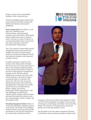 business verticals such as automobiles,
healthcare, retail, energy and more.
VITA has embedded analytics that provides
clients real-time knowledge to proactively
identify risks thereby increasing their
proﬁtability.
Smart Transportation: Travelling is a vital
part of life. Students travel to
schools/colleges, and professionals
commute to go to their ofﬁces. While taking
public transport many times, commuters
need to wait due to a variety of reasons. To
overcome this problem and to save precious
time while commuting, VotaryTech
developed Smart Transportation.
This ‘IoT Connected’ solution helps monitor
transportation assets with an end-to-end,
scalable and secure IoT solution which
includes a centralized web-based IoT Portal
that seamlessly integrates mobile apps and
enterprise systems.
It enables commuters to track the exact
location of the vehicle and the estimated
time of arrival as well. It also sends alerts if
there is any emergency happening during
the travel along with the precise location. It
provides an end solution for transportation
manager as well. With this solution,
administrators can check each move of the
vehicle instantly on the touch of a ﬁnger,
ensuring the safety of commuters with
utmost care. Due to its time saving and
advanced safety feature, this solution has
been deployed in many places across India
and has become an excellent boon for
parents, students, and working
professionals. Wide-ranging analysis, real-
time dashboards, key performance
indicators (KPIs), capacity utilization report
and smart alerts make this solution a must-
have among people in schools, colleges, and
the corporate world.
ReachSafe Integration Solution: Safety of
women and child holds a signiﬁcant concern
in our society. The horriﬁc case of Nirbhaya
shook the nation's conscience and forced the
government to come up with stringent laws
for women safety. VotaryTech took the
cognizance of that awful incident which happened in Delhi
on 16 Dec 2012 and pledged to strengthen women security
with the power of technology. ReachSafe is the result of that
pledge. This solution is now being used by schools and
parents to live track their children’s travel.
The ReachSafe is the only solution integrated with Police
Control Room where monitoring continues round the clock-
THE
10BEST PERFORMING
SOLUTION
PROVIDERS
 