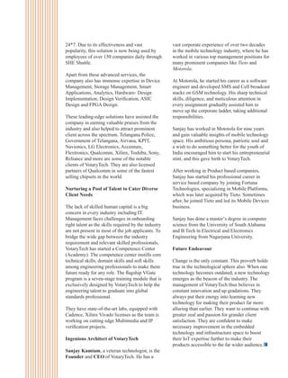 24*7. Due to its effectiveness and vast
popularity, this solution is now being used by
employees of over 150 companies daily through
SHE Shuttle.
Apart from these advanced services, the
company also has immense expertise in Device
Management, Storage Management, Smart
Applications, Analytics, Hardware- Design
Implementation, Design Veriﬁcation, ASIC
Design and FPGA Design.
These leading-edge solutions have assisted the
company in earning valuable praises from the
industry and also helped to attract prominent
client across the spectrum. Telangana Police,
Government of Telangana, Airvana, KPIT,
Navionics, LG Electronics, Accenture,
Flextronics, Qualcomm, Xilinx, Toshiba, Sony,
Reliance and more are some of the notable
clients of VotaryTech. They are also licensed
partners of Qualcomm in some of the fastest
selling chipsets in the world.
Nurturing a Pool of Talent to Cater Diverse
Client Needs
The lack of skilled human capital is a big
concern in every industry including IT.
Management faces challenges in onboarding
right talent as the skills required by the industry
are not present in most of the job applicants. To
bridge the wide gap between the industry
requirement and relevant skilled professionals,
VotaryTech has started a Competence Center
(Academy). The competence center instills core
technical skills, domain skills and soft skills
among engineering professionals to make them
future ready for any role. The ﬂagship VGate
program is a seven-stage training module that is
exclusively designed by VotaryTech to help the
engineering talent to graduate into global
standards professional.
They have state-of-the-art labs, equipped with
Cadence, Xilinx Vivado licenses as the team is
working on cutting edge Multimedia and IP
veriﬁcation projects.
Ingenious Architect of VotaryTech
Sanjay Kamtam, a veteran technologist, is the
Founder and CEO of VotaryTech. He has a
vast corporate experience of over two decades
in the mobile technology industry, where he has
worked in various top management positions for
many prominent companies like Tieto and
Motorola.
At Motorola, he started his career as a software
engineer and developed SMS and Cell broadcast
stacks on GSM technology. His sharp technical
skills, diligence, and meticulous attention in
every assignment gradually assisted him to
move up the corporate ladder, taking additional
responsibilities.
Sanjay has worked in Motorola for nine years
and gain valuable insights of mobile technology
space. His ambitious persona, patriotic soul and
a wish to do something better for the youth of
India encouraged him to start his entrepreneurial
stint, and this gave birth to VotaryTech.
After working in Product based companies,
Sanjay has started his professional career in
service based company by joining Fortuna
Technologies, specializing in Mobile Platforms,
which was later acquired by Tieto. Sometimes
after, he joined Tieto and led its Mobile Devices
business.
Sanjay has done a master’s degree in computer
science from the University of South Alabama
and B.Tech in Electrical and Electronics
Engineering from Nagarjuna University.
Future Endeavour
Change is the only constant. This proverb holds
true in the technological sphere also. When one
technology becomes outdated, a new technology
emerges as the beacon of the industry. The
management of VotaryTech thus believes in
constant innovation and up gradations. They
always put their energy into learning new
technology for making their product far more
alluring than earlier. They want to continue with
greater zeal and passion for grander client
satisfaction. They are conﬁdent to make
necessary improvement in the embedded
technology and infrastructure space to boost
their IoT expertise further to make their
products accessible to the far wider audience.
 