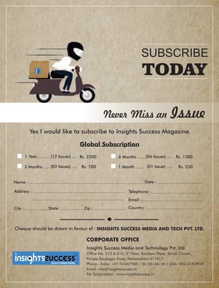 Country :
Global Subscription
Date :
SUBSCRIBE
TODAY
Never Miss an Issue
Yes I would like to subscribe to Insights Success Magazine.
1 Year.......... Rs. 2500(12 Issues) .... 6 Months ..... (06 Issues) .... Rs. 1300
3 Months .... (03 Issues) .... Rs. 700 1 Month ...... (01 Issue) ..... Rs. 250
Telephone :
Email :
Address :
City : State : Zip :
Name :
Cheque should be drawn in favour of : INSIGHTS SUCCESS MEDIA AND TECH PVT. LTD.
CORPORATE OFFICE
Insights Success Media and Technology Pvt. Ltd.
th
Ofce No. 513 & 510, 5 Floor, Rainbow Plaza, Shivar Chowk,
Pimple Saudagar, Pune, Maharashtra 411017.
Phone - India: +91 7410079881/ 82/ 83/ 84/ 85 | USA: 302-319-9947
Email: info@insightssuccess.in
For Subscription : www.insightssuccess.in
™
 