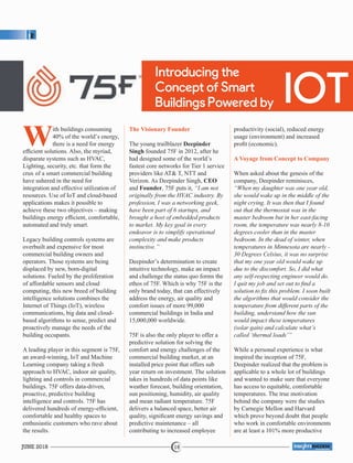 Introducing the
Concept of Smart
Buildings Powered by IOT
With buildings consuming
40% of the world’s energy,
there is a need for energy
efﬁcient solutions. Also, the myriad,
disparate systems such as HVAC,
Lighting, security, etc. that form the
crux of a smart commercial building
have ushered in the need for
integration and effective utilization of
resources. Use of IoT and cloud-based
applications makes it possible to
achieve these two objectives – making
buildings energy efﬁcient, comfortable,
automated and truly smart.
Legacy building controls systems are
overbuilt and expensive for most
commercial building owners and
operators. Those systems are being
displaced by new, born-digital
solutions. Fueled by the proliferation
of affordable sensors and cloud
computing, this new breed of building
intelligence solutions combines the
Internet of Things (IoT), wireless
communications, big data and cloud-
based algorithms to sense, predict and
proactively manage the needs of the
building occupants.
A leading player in this segment is 75F,
an award-winning, IoT and Machine
Learning company taking a fresh
approach to HVAC, indoor air quality,
lighting and controls in commercial
buildings. 75F offers data-driven,
proactive, predictive building
intelligence and controls. 75F has
delivered hundreds of energy-efﬁcient,
comfortable and healthy spaces to
enthusiastic customers who rave about
the results.
The Visionary Founder
The young trailblazer Deepinder
Singh founded 75F in 2012, after he
had designed some of the world’s
fastest core networks for Tier 1 service
providers like AT& T, NTT and
Verizon. As Deepinder Singh, CEO
and Founder, 75F puts it, “I am not
originally from the HVAC industry. By
profession, I was a networking geek,
have been part of 6 startups, and
brought a host of embedded products
to market. My key goal in every
endeavor is to simplify operational
complexity and make products
instinctive.”
Deepinder’s determination to create
intuitive technology, make an impact
and challenge the status quo forms the
ethos of 75F. Which is why 75F is the
only brand today, that can effectively
address the energy, air quality and
comfort issues of more 99,000
commercial buildings in India and
15,000,000 worldwide.
75F is also the only player to offer a
predictive solution for solving the
comfort and energy challenges of the
commercial building market, at an
installed price point that offers sub
year return on investment. The solution
takes in hundreds of data points like
weather forecast, building orientation,
sun positioning, humidity, air quality
and mean radiant temperature. 75F
delivers a balanced space, better air
quality, signiﬁcant energy savings and
predictive maintenance – all
contributing to increased employee
productivity (social), reduced energy
usage (environment) and increased
proﬁt (economic).
A Voyage from Concept to Company
When asked about the genesis of the
company, Deepinder reminisces,
“When my daughter was one year old,
she would wake up in the middle of the
night crying. It was then that I found
out that the thermostat was in the
master bedroom but in her east-facing
room, the temperature was nearly 8-10
degrees cooler than in the master
bedroom. In the dead of winter, when
temperatures in Minnesota are nearly -
30 Degrees Celsius, it was no surprise
that my one year old would wake up
due to the discomfort. So, I did what
any self-respecting engineer would do.
I quit my job and set out to ﬁnd a
solution to ﬁx this problem. I soon built
the algorithms that would consider the
temperature from different parts of the
building, understand how the sun
would impact these temperatures
(solar gain) and calculate what’s
called ‘thermal loads’”
While a personal experience is what
inspired the inception of 75F,
Deepinder realized that the problem is
applicable to a whole lot of buildings
and wanted to make sure that everyone
has access to equitable, comfortable
temperatures. The true motivation
behind the company were the studies
by Carnegie Mellon and Harvard
which prove beyond doubt that people
who work in comfortable environments
are at least a 101% more productive
JUNE 2018 16
™
 