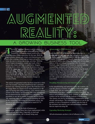 The word “augment” means to add or enhance.
Augmented reality is an enhanced reality, which is
created by overlapping natural world with a virtual
world to make a better experience for the user. Both the
environments, natural and virtual, exist harmoniously with
each other creating a better and an improved reality, which
helps the user in various day-to-day activities. With the
help of improved graphics, sound, and touch, what a
person sees, hears, and feels is made better. Imagine
walking down a street and pointing the phone at an object
and all the information needed about the object suddenly
pops out of thin air! It will make everything a person looks
at a little more interesting. AR (Augmented Reality) is
almost like a science-ﬁction idea turned into a real
technology. It is about to bring dramatic changes in
countless ﬁelds.
The notion of augmented reality has been round for a while
now, but recently it has been transformed into a powerful
business tool. Starting from the games like Pokemon Go to
the image ﬁlters on various social media platforms to AR
apps for buying and selling products, it has entered various
sectors of the market. Incorporating AR in the smartphones
has revolutionised the mobile experience altogether. The
possibility to use AR in mobile platforms and developing
AR supporting apps will contribute in expanding the reach
of this technology. According to a prominent source, the
growth of AR technology is expected to reach $117.4
billion by 2022.
Applications of AR in the ﬁeld of business are
innumerable. Some of these have been implemented, while
others still are mere ideas. Especially in retail and
industrial applications, AR is already being used.
Advancement in Retail Business
Some retailers have developed AR supporting apps to
display and sell their products. Say a person wants to buy a
car from a speciﬁc company, a newly developed app by that
company allows the user to virtually place the car in his/her
driveway to analyse the colour, the shape, and various other
aspects of the car without even going to the showroom.
Similarly, other objects can be looked at, matched with the
surroundings, analysed, and then purchased by the
consumers from their home itself, without having the need
to visit any store. Virtual trial rooms for clothes and
accessories, the ﬂoor plan of a new apartment a customer
wishes to buy; everything can be displayed, viewed or tried
on with a great ease and without physically having to go
somewhere.
Beneﬁting Manufacturing and Industrial Sector
In the manufacturing and industrial sector, the workers can
wear the glasses to monitor and manage each product from
a single desk. AR also enables the feature of pop-up
information of an object, whenever a worker looks at it. The
defects and problems can be easily scanned, as well as the
workers can be assisted with the methods of ﬁxing them.
This feature can also be incorporated in maintenance of the
already sold products. The customers themselves can ﬁx the
product, in case of breakdown or failure, with the help of
the assistance provided by user and maintenance manuals
that are improved using AR.
Upgrading Marketing Strategies
AR advertisements can have a lot of inﬂuence on the
Augmented
Reality:
JUNE 2018 22
™
 