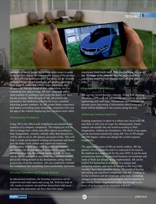decisions of users. Image recognition helps a user to point
at any product and all the features and values of the product
can be displayed instantaneously. Anything can be virtually
projected using AR and hence, the advertisers can project
their ad, both online and ofﬂine, in an interesting and
unique way, moving ahead of their competitors. As it is
something new and exciting, AR marketing will attract
more number of customers and create the necessary buzz
for any product. With the help of AR, advertisers can
personalise the marketing schemes for every customer,
attracting greater numbers. As AR creates better experience
and makes everything more intriguing, customers will visit
the app or the website displaying their products more often.
Transforming Workplaces
Using AR in the ofﬁces and workplaces can transform the
scenario of a company completely. The employees will be
able to design their cabins and ofﬁce spaces according to
their imagination, virtually; nobody other than themselves
will be able to see it. AR glasses can assist in this. This will
help to create personalised working environment and hence,
provide better work culture and improved employee
performance. Digital data, such as emails and digital
documents can be arranged and accessed in a more efﬁcient
and interesting way. Boardroom meetings with far away
clients can be arranged in minimum time, without actually
physically being present at the destinations, using virtual
projections of all the members. AR can completely remodel
the workplaces into something more comfortable and better.
Elevating Education and Training Methods
In educational institutes, the learning experience can be
improved and made more real using AR. With the help of
AR, medical students can perform dissections with more
accuracy and astronauts can have their ﬁrst space
experience from Earth itself. With doctors being able to see
the 3D image of the patients’ internal organs and body
conditions, surgeries will become more efﬁcient and less
risky.
Betterment in Travel Industry
AR can also beneﬁt tourism industry. Along with showing
directions, GPS with AR can provide information about the
sightseeing and road signs. Monuments and museums can
become more interesting if information about every part of
them will be displayed to the tourists along the way.
Enhancing Gaming Experience
Gaming experience is taken to a whole new level with AR,
and there is still a lot of scope for enhancement. Game-
makers can modify the real world according to their
imagination, without any boundaries. The thrill of any game
can be increased extensively using AR. Use of 3D images
and 360 degree videos can change the world of games
completely.
The application areas of AR are nearly endless. AR has
gained a lot of popularity and it is expected to be used in
the markets on a large scale by the year 2020. It can be used
in numerous areas in the practical business environment and
some of them are already being implemented. AR can be
helpful for businesses to stand out in a unique and
intriguing manner, and reach the people in the ways that
wouldn’t have been possible before. The world of buying
and selling can transform completely with AR. Looking at
its fast evolution and development, a lot more interesting
changes in the business methodologies can be expected in
the coming future. Augmented reality has brought a new
wave of technological development with it.
TECH-BIZ
JUNE 201823
™
 