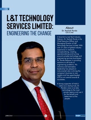 Services Limited:
Engineering the Change
About
Dr. Keshab Panda
CEO & MD
L&T Technology
A Scientist turned Tech Industry
Veteran, Dr. Keshab Panda is the
Chief Executive Ofcer and
Managing Director of L&T
Technology Services Limited. With
over 31 years of global industry
experience in research,
conceptualizing, creating,
operationalizing and turning
around complex technology and
engineering services businesses,
Dr. Panda believes in providing
solutions to all kinds of
engineering problems. His
visionary and exemplary
leadership has played an
instrumental role in driving the
company’s business to new
heights and has spearheaded
LTTS to win several awards &
accolades.
A strong supporter of India’s
status as a startup hub, Dr
Panda's vision is to take
technology to the most
remote regions and use it
for the benet and
betterment of the
people.
JUNE 2018 24
™
 