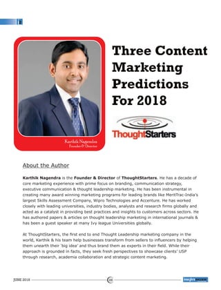 Three Content
Marketing
Predictions
For 2018
About the Author
Karthik Nagendra is the Founder & Director of ThoughtStarters. He has a decade of
core marketing experience with prime focus on branding, communication strategy,
executive communication & thought leadership marketing. He has been instrumental in
creating many award winning marketing programs for leading brands like MeritTrac-India’s
largest Skills Assessment Company, Wipro Technologies and Accenture. He has worked
closely with leading universities, industry bodies, analysts and research ﬁrms globally and
acted as a catalyst in providing best practices and insights to customers across sectors. He
has authored papers & articles on thought leadership marketing in international journals &
has been a guest speaker at many Ivy league Universities globally.
At ThoughtStarters, the ﬁrst end to end Thought Leadership marketing company in the
world, Karthik & his team help businesses transform from sellers to inﬂuencers by helping
them unearth their ‘big idea’ and thus brand them as experts in their ﬁeld. While their
approach is grounded in facts, they seek fresh perspectives to showcase clients’ USP
through research, academia collaboration and strategic content marketing.
Karthik Nagendra
Founder & Director
JUNE 2018 28
™
 