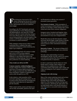 EXPERT’S OPINION
rom being just a buzzword in 2011,
Fcontent marketing has become the number
one priority for the marketing department
in 2017 and accounts for 26% of a marketers’
entire budget.
According to the 2017 benchmarks and trends
report published by Content Marketing Institute
and MarketingProfs, more than 60% of B2B
marketers said their content marketing strategies
were more effective than it was one year before;
success being attributed to the better quality of the
content, a well thought out strategy, and sound
investment in content distribution.
With companies seeing success in their content
marketing efforts, companies that made a
consistent investment in content marketing may
begin to get complacent.
Content marketing trends will continue to adapt
and evolve in 2018; giving companies
opportunities to sustain their success As B2B
marketers, to stay ahead of the game in the
constantly evolving landscape, look out for these
three predictions in content marketing.
3 Key trends you will see in 2018
Content created by Artiﬁcial Intelligence –
Google’s Digital News Initiative (DNI) supports
innovation in European digital journalism. In
2017, Google invested more than $800,000 in the
Press Association’s initiative to generate news
stories solely through the use of AI.
In this initiative, while journalists will be
involved in spotting and creating stories, AI will
be used to assist with massively increasing local
stories that would otherwise be impossible to
provide manually.
While content and the creation and ideation are
still not fully automatable, platforms like Quill
and Wordsmith are offering some amount of
automated content generation.
New formats of content – With consumption of
content increasing on mobile platforms, the need of
the hour is to develop a content strategy that is more
reﬁned and creates better customer engagement.
Instagram stories, Facebook and Snapchat videos
are all new formats and are using motion graphics
and animations in ways never imagined before.
Brands that come up with short dynamic content
and ensure that the highly sought formats of ebooks,
white papers are optimized for mobile platforms
will see success in their omnichannel marketing
strategies.
Interactive Content – The internet of things (IoT)
has brought content to us through voice-controlled
technology.
Through a deep understanding of consumer
demographics and the way they want to use content,
voice-activated software like Alexa and Siri are
rising phenomenally in importance.
In order to experiment with this fairly new trend,
brands need to consider if their audience is an
adopter of voice-enabled devices, if they can
consistently produce high-quality audio content, and
if they are looking for a new channel to reach their
audience.
Aligning trends with strategy
Many of the content marketing trends such as those
listed above are already impacting our lives.
Keeping abreast of the trends and aligning the
objectives of the business with the evolving needs
of the consumers, identifying the right partner who
can help brands achieve such desired outcomes is
what will result in a successful content marketing
strategy.
JUNE 201829
™
 