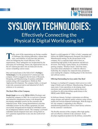 Syslogyx Technologies:
Effectively Connecting the
Physical & Digital World using IoT
Today, most of the organizations are facing a number
of challenges like tracking difﬁculties, manual data
entry, unavailability of real-time data and more,
which are hampering the overall efﬁciency of the
organizations. These ambiguities are incapacitated by the
innovatory IoT technology. Hence, the organizations rely on
the IoT solution providers who are believed to be the
saviors in handling various issues.
One such trusted name in the ﬁeld of IoT is Syslogyx
Technologies. It is the prominent IoT solution provider
company which is engaged in the divisions of Research,
Designing, and Manufacturing of seamless embedded
systems along with Comprehensive Mobile & Web
Application Development. The company holds a vivid goal
to provide customized end-to-end Industrial IoT (IIoT)
solutions to its customers.
The Rock Pillar of the Company
Ranjit Singh serves as the MD & CEO of Syslogyx and
founded the company in 2002. He is a tech-savvy persona
and started his entrepreneur journey with designing and
developing embedded systems for the consumer and
industrial sector. With a strong determination to develop
embedded systems for the military equipment, his team
successfully designed and developed an embedded system
for an Indigenous ballistic missile. The company’s on-board
embedded and development team and a strong belief on
IoT’s potential inspired him to dive into the world of IoT
and IIoT.
Ranjit is a solid supporter of ‘Make in India’ campaign and
follows the IDDM (Indigenously Designed, Developed, &
Manufactured) strategy for the advancement of the
company. He is a supreme leader who is keen on
maintaining high quality in the operations and delivery
divisions. Also being a sports fanatic, he co-founded a
gaming company ‘Manthan Studio’ which has many
successful stories attached to it. Under his effective
leadership, the company has surpassed many prosperous
years making the company a leading player in the electronic
and software sectors.
Offering Outstanding Services under One Roof
Syslogyx is a leading IoT company which serves to a wide
range of ﬁelds such as Defence, Manufacturing, Mining and
many more. It also specializes in developing smart
electronics and connected devices and has shown its
excellence by delivering military-grade drones to the
DRDO under IDDM strategy.
In Software domain, Syslogyx concentrates on offering
unique designs and supreme quality solutions using various
mobile and web development technologies. With the help of
IoT, the company is upgrading to the effective
manufacturing productions with its smart factory solutions
for the customer’s satisfaction.
The ﬂexible structure of the company offers high quality
and cost effective solutions to the customers. It also
develops magniﬁcent products for the defence, automobile
THE
10BEST PERFORMING
SOLUTION
PROVIDERS
JUNE 2018 30
™
 