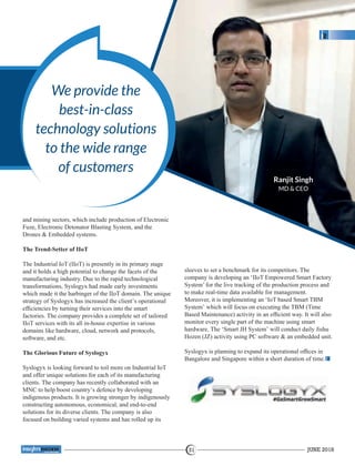 We provide the
best-in-class
technology solutions
to the wide range
of customers
and mining sectors, which include production of Electronic
Fuze, Electronic Detonator Blasting System, and the
Drones & Embedded systems.
The Trend-Setter of IIoT
The Industrial IoT (IIoT) is presently in its primary stage
and it holds a high potential to change the facets of the
manufacturing industry. Due to the rapid technological
transformations, Syslogyx had made early investments
which made it the harbinger of the IIoT domain. The unique
strategy of Syslogyx has increased the client’s operational
efﬁciencies by turning their services into the smart
factories. The company provides a complete set of tailored
IIoT services with its all in-house expertise in various
domains like hardware, cloud, network and protocols,
software, and etc.
The Glorious Future of Syslogyx
Syslogyx is looking forward to toil more on Industrial IoT
and offer unique solutions for each of its manufacturing
clients. The company has recently collaborated with an
MNC to help boost country’s defence by developing
indigenous products. It is growing stronger by indigenously
constructing autonomous, economical, and end-to-end
solutions for its diverse clients. The company is also
focused on building varied systems and has rolled up its
sleeves to set a benchmark for its competitors. The
company is developing an ‘IIoT Empowered Smart Factory
System’ for the live tracking of the production process and
to make real-time data available for management.
Moreover, it is implementing an ‘IoT based Smart TBM
System’ which will focus on executing the TBM (Time
Based Maintenance) activity in an efﬁcient way. It will also
monitor every single part of the machine using smart
hardware. The ‘Smart JH System’ will conduct daily Jishu
Hozen (JZ) activity using PC software & an embedded unit.
Syslogyx is planning to expand its operational ofﬁces in
Bangalore and Singapore within a short duration of time.
Ranjit Singh
MD & CEO
JUNE 201831
™
 