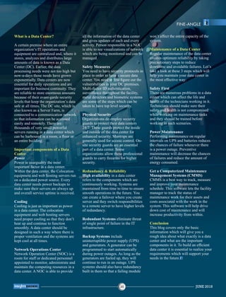 What is a Data Center?
A certain premise where an entire
organization’s IT operations and
equipment are centralized and, where it
stores, analyzes and distributes large
amounts of data is known as a Data
Center (DC). Earlier, the data
processing needs were not too high but
now-a-days those needs have grown
exponentially. Data centers are now
essential for daily operations and are
important for business continuity. They
are reliable to store enormous amounts
because of their avant-garde security
levels that keep the organization’s data
safe at all times. The DC site, which is
also known as a Server Farm, is
connected to a communication network
so that information can be accessed
easily and remotely. There are
thousands of very small powerful
servers running in a data center which
can be harboured in a room, a ﬂoor or
an entire building.
Important components of a Data
Center
Power
Power is unarguably the most
important factor in a data center.
Within the data center, the Colocation
equipment and web hosting servers run
on a dedicated power source. Every
data center needs power backups to
make sure their servers are always up
and overall service uptime is received.
Cooling
Cooling is just as important as power
in a data center. The colocation
equipment and web hosting servers
need proper cooling so that they don’t
heat up and continue to function
smoothly. A data center should be
designed in such a way where there is
proper ventilation and the systems are
kept cool at all times.
Network Operations Center
Network Operation Center (NOC) is a
room for staff or dedicated personnel
appointed to monitor, administrate and
maintain the computing resources in a
data center. A NOC is able to provide
all the information of the data center
and gives updates of each and every
activity. Person responsible in a NOC
is able to see visualizations of network
which are being monitored and can be
managed.
Safety Measures
You need to have security protocols in
place in order to have a secure data
center. You need to ﬁrst ﬁgure out the
vulnerabilities in your DC premises.
Multi-factor ID authentication,
surveillance throughout the facility,
metal detectors and biometric systems
are some of the steps which can be
taken to have top level security.
Physical Security
Organizations do employ security
guards to protect their data centers
24/7. These guards protect the inside
and outside of the data center for
enhanced security. Mantraps are
generally used for access control. On-
site security guards are an essential
part of a data center. Some
organizations allow these professional
guards to carry ﬁrearms for higher
security.
Redundancy & Reliability
High availability in a data center
refers to the components which are
continuously working. Systems are
maintained from time to time to ensure
smooth operations in the future. You
can create a failover where you create
server and they switch responsibilities
to a remote server to have higher levels
of redundancy.
Redundant Systems eliminate threat
of single point of failure in the IT
infrastructure.
Backup Systems include
uninterruptible power supply (UPS)
and generators. A generator can be
programmed to start automatically
during power outages. As long as the
generators are fueled up, they will
continue to run in an outage. UPS
systems should also have redundancy
built in them so that a failing module
won’t affect the entire capacity of the
system.
Maintenance of a Data Center
Regular maintenance of the data center
ensures optimum reliability by taking
precautionary steps to reduce
downtime and avoidable failures. Let’s
take a look at these 3 steps which will
help you maintain your data center in
the most effective way:
Safety First
There are numerous problems in a data
center which can affect the life and
health of the technicians working in it.
Technicians should make sure their
safety and health is not compromised
while working on maintenance tasks
and they should be trained before
working in such scenarios.
Power Maintenance
Performing maintenance on regular
intervals on UPS and batteries reduces
the chances of failure whenever there
is a power outage. Preventive
maintenance will decrease the chances
of failures and reduce the amount of
energy consumed.
Get a Computerized Maintenance
Management Systems (CMMS)
CMMS is a best way to track, measure
and improve your maintenance
schedule. This software lets the facility
manager to track the status of
maintenance work for their assets and
costs associated with the work in the
system. This software will help drive
down cost of maintenance and will
increase productivity from within.
Conclusion
This blog covers only the basic
information which will give you a
rough idea about what exactly is a data
center and what are the important
components in it. To build an efﬁcient
data center it is essential to realize your
requirements which will support your
needs in the future.
FINE-ANGLE
JUNE 201835
™
 