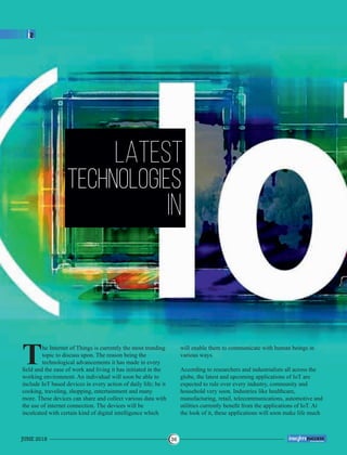 LATEST
TECHNOLOGIES
IN
he Internet of Things is currently the most trending
Ttopic to discuss upon. The reason being the
technological advancements it has made in every
ﬁeld and the ease of work and living it has initiated in the
working environment. An individual will soon be able to
include IoT based devices in every action of daily life; be it
cooking, traveling, shopping, entertainment and many
more. These devices can share and collect various data with
the use of internet connection. The devices will be
inculcated with certain kind of digital intelligence which
will enable them to communicate with human beings in
various ways.
According to researchers and industrialists all across the
globe, the latest and upcoming applications of IoT are
expected to rule over every industry, community and
household very soon. Industries like healthcare,
manufacturing, retail, telecommunications, automotive and
utilities currently beneﬁt from the applications of IoT. At
the look of it, these applications will soon make life much
JUNE 2018 36
™
 
