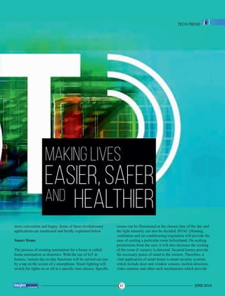 MAKING LIVES
EASIER, SAFER
AND HEALTHIER
more convenient and happy. Some of these revolutionary
applications are mentioned and brieﬂy explained below.
Smart Home
The process of creating automation for a house is called
home automation or domotics. With the use of IoT in
houses, various day-to-day functions will be carried out just
by a tap on the screen of a smartphone. Smart lighting will
switch the lights on or off at a speciﬁc time chosen. Speciﬁc
rooms can be illuminated at the chosen time of the day and
the light intensity can also be decided. HVAC (Heating,
ventilation and air conditioning) regulation will provide the
ease of cooling a particular room beforehand. On seeking
permissions from the user, it will also decrease the cooling
of the room if vacancy is detected. Secured homes provide
the necessary peace of mind to the owners. Therefore, a
vital application of smart home is smart security systems
which include door and window sensors, motion detectors,
video cameras and other such mechanisms which provide
TECH-TREND
JUNE 201837
™
 