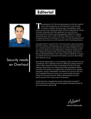 he popularity of IoT has been phenomenal over the last couple of
Tyears. And if projections are to be believed, it is the next big
revolution in making. Increased usage of smartphones, better
internet connectivity, cheaper data tariffs, and most importantly the luxury
of smartly using home and ofﬁce appliances are seen as the most
motivating factors behind its growing popularity. Global IoT market is
estimated to grow from $ 2.99T to $8.9T by 2020 that too at a CAGR
(Compound Annual Growth Rate) of 19.92%. Not only big enterprises but
common citizens also are not left untouched with its fascinating features.
A big part of IoT is consumer IoT, or IoT tech used in consumer products
like smart watches, smart passenger cars, and smart washing machines. If
it is a warm day and you want your house to cool down before you reach,
you can now ensure your air conditioning is switched on, thanks to IoT
tech. Things like making coffee even by sitting remotely are just few of
the most fascinating features which make everyone enthrall by. As long as
you and the device are connected to the Internet, you can do these things
from wherever you are.
But with fascinating features, every technology comes up with its own set
of challenges; those challenges need to be addressed in proper manner in
order to make a hassle free usage of technology. Security is the main
challenge which needs to be countered and needs up gradation. Robust
and secure web interface, user authorization, network services, transport
encryption, security conﬁgurability can enhance IoT services to the next
level. Upgraded ﬁrmware versions, more secured mobile and cloud
interface is the need of the hour. Without optimizing these security
aspects, growth of IoT cannot reach to its pinnacle.
Leaders thus have to upgrade the security infrastructure around IoT
devices that too on top priority to let this popular technology ﬂourish all
across the business spectrum.
Editorial
Security needs
an Overhaul
Ashwini Deshmukh
 
