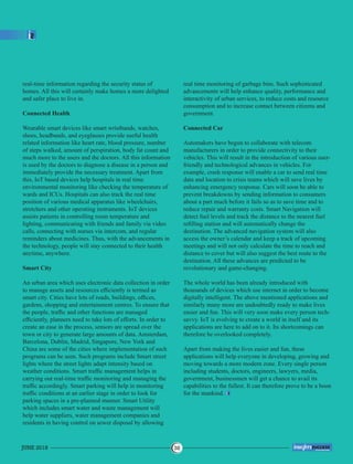 real-time information regarding the security status of
homes. All this will certainly make homes a more delighted
and safer place to live in.
Connected Health
Wearable smart devices like smart wristbands, watches,
shoes, headbands, and eyeglasses provide useful health
related information like heart rate, blood pressure, number
of steps walked, amount of perspiration, body fat count and
much more to the users and the doctors. All this information
is used by the doctors to diagnose a disease in a person and
immediately provide the necessary treatment. Apart from
this, IoT based devices help hospitals in real time
environmental monitoring like checking the temperature of
wards and ICUs. Hospitals can also track the real time
position of various medical apparatus like wheelchairs,
stretchers and other operating instruments. IoT devices
assists patients in controlling room temperature and
lighting, communicating with friends and family via video
calls, connecting with nurses via intercom, and regular
reminders about medicines. Thus, with the advancements in
the technology, people will stay connected to their health
anytime, anywhere.
Smart City
An urban area which uses electronic data collection in order
to manage assets and resources efﬁciently is termed as
smart city. Cities have lots of roads, buildings, ofﬁces,
gardens, shopping and entertainment centres. To ensure that
the people, trafﬁc and other functions are managed
efﬁciently, planners need to take lots of efforts. In order to
create an ease in the process, sensors are spread over the
town or city to generate large amounts of data. Amsterdam,
Barcelona, Dublin, Madrid, Singapore, New York and
China are some of the cities where implementation of such
programs can be seen. Such programs include Smart street
lights where the street lights adapt intensity based on
weather conditions. Smart trafﬁc management helps in
carrying out real-time trafﬁc monitoring and managing the
trafﬁc accordingly. Smart parking will help in monitoring
trafﬁc conditions at an earlier stage in order to look for
parking spaces in a pre-planned manner. Smart Utility
which includes smart water and waste management will
help water suppliers, water management companies and
residents in having control on sewer disposal by allowing
real time monitoring of garbage bins. Such sophisticated
advancements will help enhance quality, performance and
interactivity of urban services, to reduce costs and resource
consumption and to increase contact between citizens and
government.
Connected Car
Automakers have begun to collaborate with telecom
manufacturers in order to provide connectivity to their
vehicles. This will result in the introduction of various user-
friendly and technological advances in vehicles. For
example, crash response will enable a car to send real time
data and location to crisis teams which will save lives by
enhancing emergency response. Cars will soon be able to
prevent breakdowns by sending information to consumers
about a part much before it fails so as to save time and to
reduce repair and warranty costs. Smart Navigation will
detect fuel levels and track the distance to the nearest fuel
reﬁlling station and will automatically change the
destination. The advanced navigation system will also
access the owner’s calendar and keep a track of upcoming
meetings and will not only calculate the time to reach and
distance to cover but will also suggest the best route to the
destination. All these advances are predicted to be
revolutionary and game-changing.
The whole world has been already introduced with
thousands of devices which use internet in order to become
digitally intelligent. The above mentioned applications and
similarly many more are undoubtedly ready to make lives
easier and fun. This will very soon make every person tech-
savvy. IoT is evolving to create a world in itself and its
applications are here to add on to it. Its shortcomings can
therefore be overlooked completely.
Apart from making the lives easier and fun, these
applications will help everyone in developing, growing and
moving towards a more modern zone. Every single person
including students, doctors, engineers, lawyers, media,
government, businessmen will get a chance to avail its
capabilities to the fullest. It can therefore prove to be a boon
for the mankind.
JUNE 2018 38
™
 