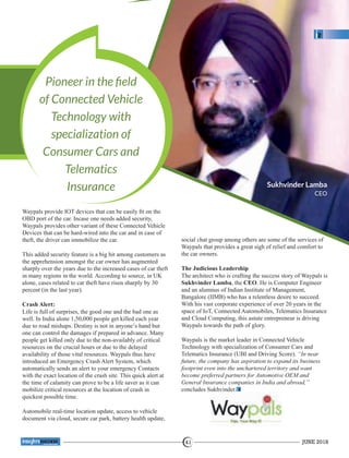 Pioneer in the ﬁeld
of Connected Vehicle
Technology with
specialization of
Consumer Cars and
Telematics
Insurance
Waypals provide IOT devices that can be easily ﬁt on the
OBD port of the car. Incase one needs added security,
Waypals provides other variant of these Connected Vehicle
Devices that can be hard-wired into the car and in case of
theft, the driver can immobilize the car.
This added security feature is a big hit among customers as
the apprehension amongst the car owner has augmented
sharply over the years due to the increased cases of car theft
in many regions in the world. According to source, in UK
alone, cases related to car theft have risen sharply by 30
percent (in the last year).
Crash Alert:
Life is full of surprises, the good one and the bad one as
well. In India alone 1,50,000 people get killed each year
due to road mishaps. Destiny is not in anyone’s hand but
one can control the damages if prepared in advance. Many
people get killed only due to the non-availably of critical
resources on the crucial hours or due to the delayed
availability of those vital resources. Waypals thus have
introduced an Emergency Crash Alert System, which
automatically sends an alert to your emergency Contacts
with the exact location of the crash site. This quick alert at
the time of calamity can prove to be a life saver as it can
mobilize critical resources at the location of crash in
quickest possible time.
Automobile real-time location update, access to vehicle
document via cloud, secure car park, battery health update,
social chat group among others are some of the services of
Waypals that provides a great sigh of relief and comfort to
the car owners.
The Judicious Leadership
The architect who is crafting the success story of Waypals is
Sukhvinder Lamba, the CEO. He is Computer Engineer
and an alumnus of Indian Institute of Management,
Bangalore (IIMB) who has a relentless desire to succeed.
With his vast corporate experience of over 20 years in the
space of IoT, Connected Automobiles, Telematics Insurance
and Cloud Computing, this astute entrepreneur is driving
Waypals towards the path of glory.
Waypals is the market leader in Connected Vehicle
Technology with specialization of Consumer Cars and
Telematics Insurance (UBI and Driving Score). “In near
future, the company has aspiration to expand its business
footprint even into the unchartered territory and want
become preferred partners for Automotive OEM and
General Insurance companies in India and abroad,”
concludes Sukhvinder.
Sukhvinder Lamba
CEO
JUNE 201841
™
 